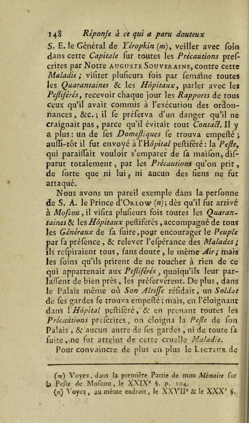 S. E. le Général de Ycropkin (^), veiller avec foin dans cette Capitale fur toutes les Précautions pres- crites par Notre auguste Souveraine, contre cette Maladie; vifiter plufieurs fois par feniaine toutes les Quarantaines & les Hôpitaux^ parler avec les Pejiiférés, recevoir chaque jour les Rapports de tous ceux qu’il avait commis à l’exécution des ordon- nances , &c. j il fe préferva d’un danger qu’il né craignait pas , parce qu’il évitait tout Contact. Il y a plus : un de Tes Domejliques fe trouva empefté ; auffi-tôt il fut envoyé à l'Viôpital peftiféré; la Pejîe, qui parailTait vouloir s’emparer de fa maifôn, dif- parut totalement, par les Précautions qu’on prit, de forte que ni lui, ni aucun des fiens ne fut attaqué. Nous avons un pareil exemple dans la perfonne de S. A. le Prince d’ORLOw {n) \ dès qu’il fut arrivé à Mofcou.f\\ vifira plufieurs fois toutes les Quaran- taincs^ \qsHôpitaux peftiférés ,accompagné de tous les Généraux àe fa fuite,pour encourager le Peuple par fa préfence , &: relever l’efpérance des Malades ; ils refpiraient tous, fans doute , le même Air; mais les foins qu’ils prirent de ne toucher à rien de ce qui appartenait auxquoiqu’ils leur par- laffent de bien près, les préfervèrent. De plus, dans le Palais même où Son Altejfe réfidair, \i\\ Soldat de fes gardes fe trouva empefié •, mais, en l’éloignant dans \Hôpital peftiféré,'& en prenant toutes les Précautions prefcrites, on éloigna la Pejle de fon Palais, &: aucun autre de fes gardes, ni de route fa fuite, ne fur attçint de cette cruelle Maladie. Pour convaincre de plus en plus le Lecteur de (m) Voye2, dans la première Partie de mon Mémoire fur U Pefte de Mofcoii, le XXIX® §. p. 104. (rt) ^’oye?, au même endroit, le XXVIl® Sc le XXX'