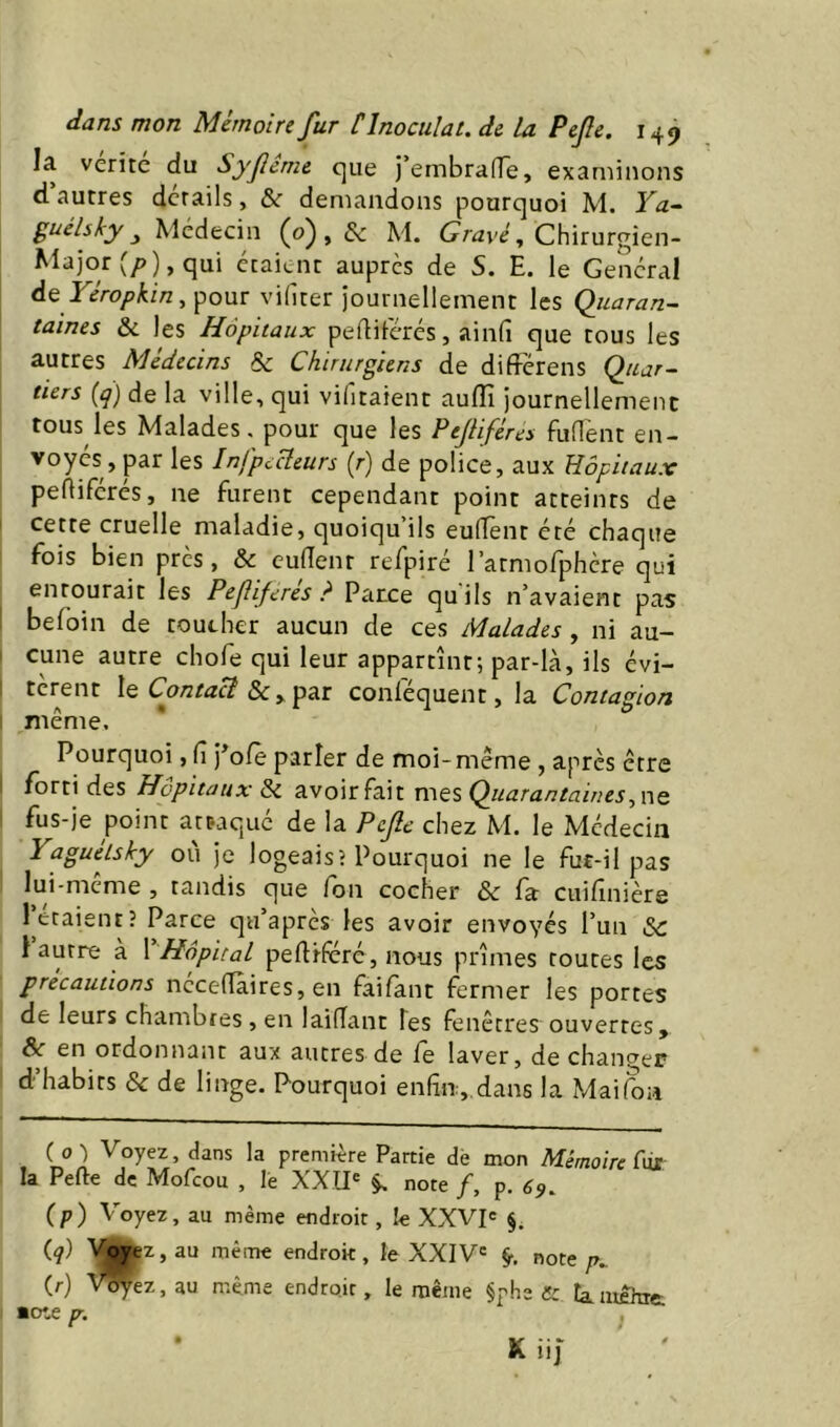 la vérité du Syjlcme que l’embranTe, examinons d autres details, &r demandons pourquoi M. Ya-^ guélsky ^ Médecin (0), & M. Chirurgien- Major (/>), qui étaient auprès de S. E. le General ÀQ Yéropkin^^owï vifiter journellement les Qiiaran- taines & les Hôpitaux pelliférés, ainfi que tous les autres Médecins & Chirurgiens de difFérens Quar- tiers [q] de la ville, qui vifitaient auflî journellement tous les Malades, pour que les Pejliféres fufl'ent en- voyés, par les InfpcHeurs (r) de police, aux Hôpitaux pefliferés, ne furent cependant point atteints de cette cruelle maladie, quoiqu’ils eulTent été chaque fois bien près, & euflenr refpiré ratmofphère qui enrourait les Pejîiferes ? Parce quils n’avaient pas befoin de toueher aucun de ces Malades, ni au- cune autre chofe qui leur appartînt; par-là, ils évi- tèrent Contact & > par conlequent, la Contagion même. Pourquoi, Ci 'foCe parler de moi-même , après être fortides Hôpitaux Si avoir fait mes Quararrtaiues, ne fus-je point attaque de la Pejlc chez M. le Médecin Yaguélsky ou je logeais? Pourquoi ne le fut-il pas lui-meme , tandis que fon cocher & fa cuifînièrs l’étaient? Parce qu’après les avoir envoyés l’un Sc 1 autre a 1 Hôpital peftiferé, nous prîmes routes les précautions ncceflaires, en faifant fermer les portes de leurs chambres, en laifTant Tes fenêtres ouverres, Si en ordonnant aux autres de Ce laver, de chantier d habits & de linge. Pourquoi enfin,.dans la Maifon ( 0 ) Voyez, dans la première Partie dè mon Mémoire fur la Perte de Mofeou , le XXII' ^ note f, p. 69. (p) Yoyez, au même endroit, le XXVI= §. (q) '\^wz,au même endroit, le XXIV' §•. note p.. (r) V^ez,au même endroit, le même §ph2 tamehit ■Ote p.