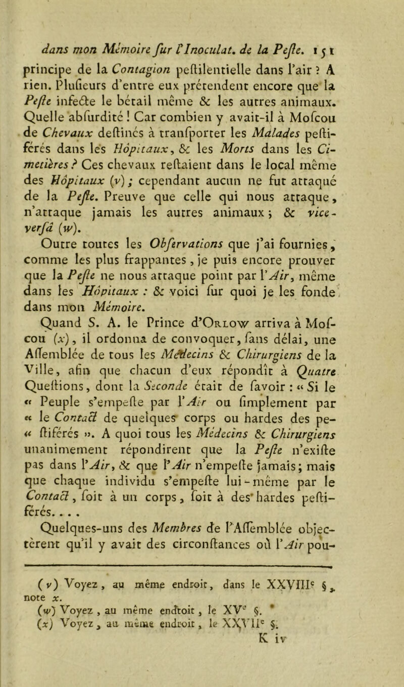 principe de la Contagion peftilentielle dans Tair î A rien. Plufieurs d’entre eux prétendent encore que la Pefîc infeéte le bétail même & les autres animaux. Quelle abfurdité ! Car combien y avait-il à Mofcou de Chevaux deftinés à tranfporter les Malades perti- fcrés dans lés Hôpitaux, & les Morts dans les Ci- metières? Ces chevaux reliaient dans le local meme des Hôpitaux (v) ; cependant aucun ne fut attaqué de la Pefe. Preuve que celle qui nous attaque, n’attaque jamais les autres animaux ; & vice- verfâ (w). Outre toutes les Obfervations que j’ai fournies, comme les plus frappantes, je puis encore prouver que la Pefe. ne nous attaque point par VJir, même dans les Hôpitaux : &: voici fur quoi je les fonde' dans mon Mémoire. Quand S. A. le Prince d’ORLOw arriva à Mof- cou (a), il ordonna de convoquer, fans délai, une AlTemblée de tous les Médecins & Chirurgiens de la Ville, afin que chacun d’eux répondît à Quatre Quellions, dont la Seconde était de favoir : “Si le « Peuple s’empelle par XAir ou fimplement par « le ContaU de quelques- corps ou hardes des pe- « lliférés ». A quoi tous les Médecins & Chirurgiens unanimement répondirent que la Pefe n’exille pas dans XAir, Sc que l’Air n’empelle jamais; mais que chaque individu s’empelle lui-même par le Contacl, foit à un corps, foit à des'hardes pelli- rcres. .. . Quelques-uns des Membres de l’AlTèmblée objec- tèrent qu’il y avait des circonllances oïl l'Air pou- (v) Voyez, au même endroit, dans le XXVIII^ §,. note X. (w) Voyez , au même endroit, le XV^' §. * (a) Voyez, au nacme endroit, le XX,’^'1P K iv