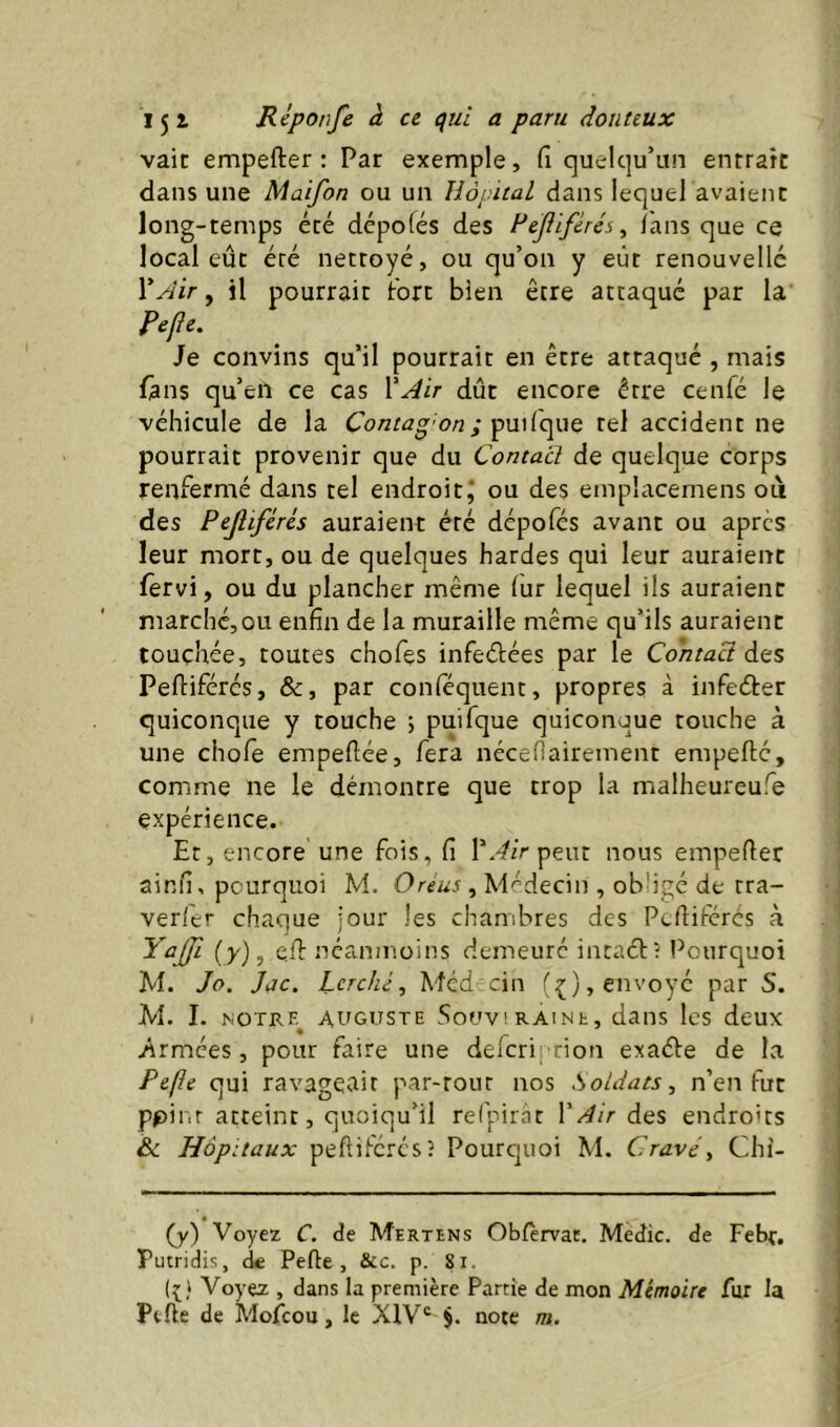 vaic empefter : Par exemple, (î quelqu’un entrait dans une Maifon ou un Hôpital dans lequel avaient long-temps été dépofés des Fcjiiférés^ Tans que ce local eût été nettoyé, ou qu’on y eût renouvelle Y Air, il pourrait fort bien être attaqué par la Fefe. Je convins qu’il pourrait en être attaqué , mais fans qu’en ce cas l'Air dût encore être cenfé le véhicule de la Co/itag'ou j pw(que tel accident ne pourrait provenir que du Contact de quelque corps renfermé dans tel endroit j ou des einplacemens où des Pejliférés auraient éré dépofés avant ou apres leur mort, ou de quelques hardes qui leur auraient fèrvi, ou du plancher même fur lequel ils auraient marché,ou enfin de la muraille même qu’ils auraient touchée, toutes chofes infeélées par le CohtaH des Peftifércs, &, par conféquent, propres à infeéter quiconque y touche ; puifque quiconque touche à une chofe empefiée, fera nécefiairement empefté, comme ne le démontre que trop la malheureufe expérience. Et, encore une fois, fi l'Airpem nous empefier ainfi, pourquoi M. O reus , Médecin , obligé de rra- verier chaque jour les chambres des Pefiiférés à Yajfi (y), efi: néanmoins demeuré intaci:? Pourquoi M. Jo. Jac. Lcrché, Méd cin (;(), envoyé par S. M. I. notrf^ auguste Souv!raine, dans les deux yirmées, pour faire une delcriprion exaéle de la Pe(ie qui ravageait par-tour nos Soldats, n’en fut ppinr atteint, quoiqu’il refpirat l'Air des endroits Hôpitaux peftiferés? Pourcjuoi M. Cravé, Chi- (y) Voyez C. de Mertens Obièrvat. Medic. de Febt. Putridis, de Perte, &ic. p. 81. Voyez , dans la première Parrîe de mon Mémoire fur la Perte de Mofeou, le XIV® §. note m.