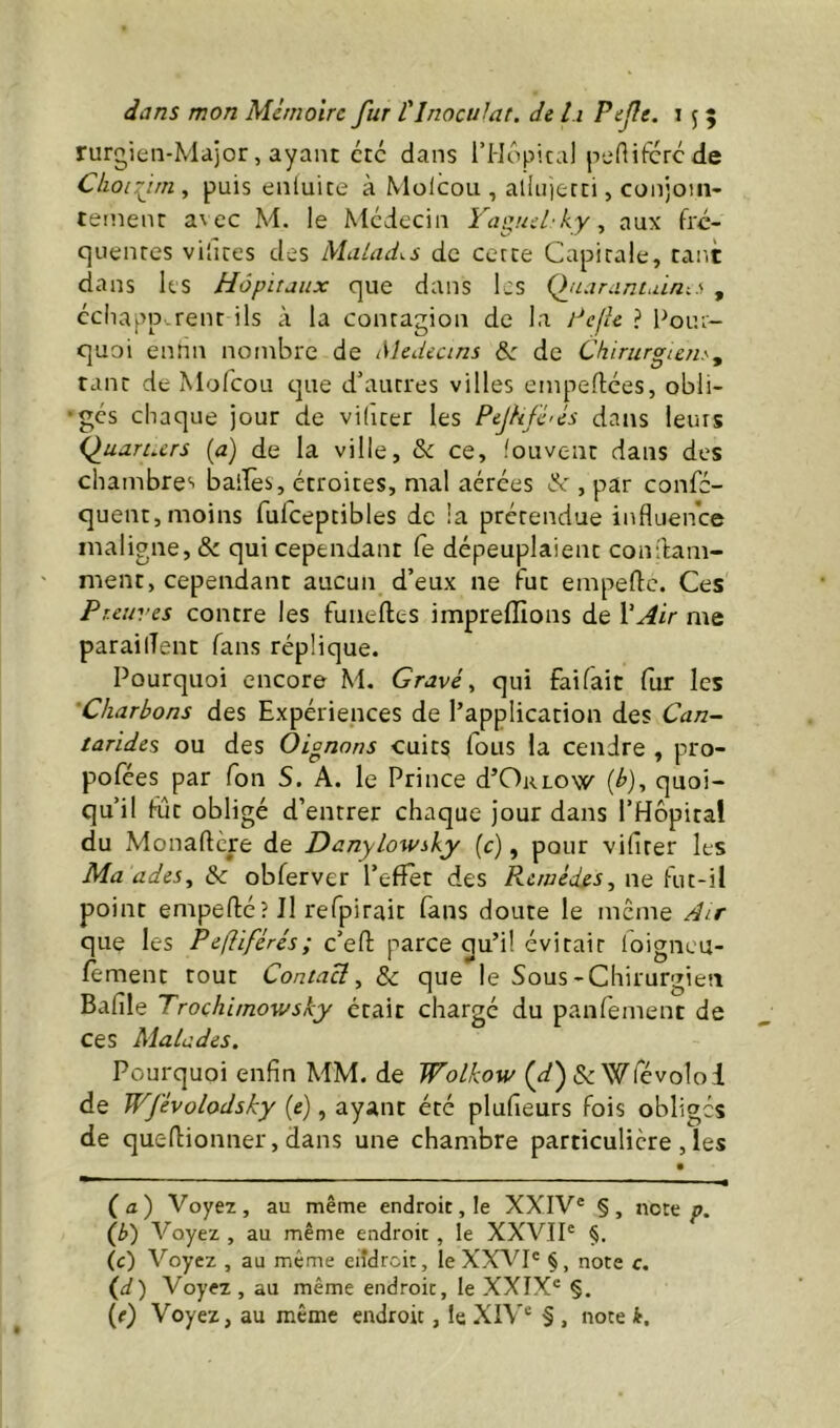 rurgien-Major, ayant etc dans l’IIopical peniferede Clioifim ^ puis enluite à Molcoii, allii)ecci, conjoin- tetnent a\ ec M. le Médecin Yagml'ky ^ aux fre- quentes videes des Malades de cette Capitale, taitt dans les Hôpitaux que dans les (fiariinLÛn.s , cchapp rent ils à la contagion de la ? Pour- quoi ennn nombre de Médecins &: de Chirurgien.^ tant de Mofeou que d’autres villes empeftees, obli- ges chaque jour de viliter les Pejhfé'és dans leurs Q^uaruers {a) de la ville, & ce, fouvent dans des chambre'- bailes, étroites, mal aérées de , par confe- quent, moins rufceptibles de la prétendue influence maligne, & qui cependant fe dépeuplaient condam- ment, cependant aucun d’eux ne fut empefle. Ces Preuves contre les funeftes impreffions de Y Air me parailîent fans réplique. Pourquoi encore M. Gravée qui faifait (ur les 'Charbons des Expériences de l’application des Can- tarides ou des Oignons cuits fous la cendre , pro- pofées par fon S. A. le Prince d’OirLOw (^), quoi- qu’il fût obligé d’entrer chaque jour dans l’Hôpital du Monaftere de Danylowsky (c), pour vifiter les Ma ades^ & obferver l’efFèt des Remèdes, ne fut-il point empefté? Il refpirait fans doute le meme Air que les Pefîiférés; c’efl; parce qu’il évitait loigncu- fement tout Contact, 8c que le Sous-Chirurgien Bafile Trochimowsky était chargé du panfement de ces Malades. Pourquoi enfin MM. de Wolkow (^2') & Wfcvolol de Wfévolodsky (e), ayant été plufieurs fois obliges de queflionner, dans une chambre particulière , les (a) Voyex, au même endroit, le XXIV® §, note p. (b) Voyez , au même endroit , le XXVII® (c) Voyez , au même eiîdrcit, le XXA^I® §, note c. (d) Voyez , au même endroit, le XXIX® §.