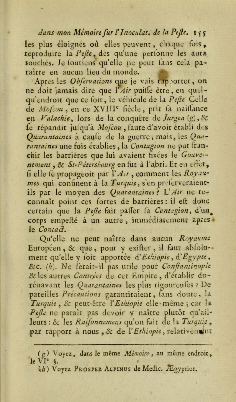 les plus éloignés où elles peuvent, chaque fois , reproduire la Pejlc^ des qu’une perlonne les aura couchés. Je loutiens qu’elle ne peut lans cela pa- raître en aucun lieu du monde. ^ Apres les Objervadons que je vais é^aorter, on ne doit jamais dire que VAir puille être, en quel- qu’endroit que ce Toit, le véhicule de la Pejh Celle de Alojiou ^ en ce XVIIl' fiécle, prit fa nailTance en Valachiey lors de la conquête à.Q ]ur<^ea fe répandit jufqu’à .Wo/cok , faute d’avoir établi des Quarantaines à caufe de la guerre i mais , les Qua- rantaines une fois établies, la Contagion ne put tran- chir les barrières que lui avaient fixées le Gouve— nemeni, & St-Pétershourg en fut à l’abri. Et en effet, fi elle fe propageoit par l’^ir, comment les Roy au- mes qui confinent à la Turquie^ s’en pr^ferveraient- ils par le moyen des Quarantaines} VAir ne re- connaît point ces fortes de barrières : il eft donc certain que la Pejle fait pafTer fa Contagion^ d’uii^ corps empefté à un autre , immédiatement apres • le Contact, Qu’elle ne peut naître dans aucun Royaume Européen, & que, pour y exifter , il faut abfolu-. ment qu’elle y loit apportée d'Ethiopie, à'Egypte,, &c. (Jî). Ne ferait-il pas utile pour Conjlandnople & les autres Contrées de cet Empire, d’établir do- rénavant les Quarantaines les plus rigoureufes ? De pareilles Précautions garantiraient, fans doute, la Turquie^ peut-être {'Ethiopie elle-même ; car la Pejle ne paraît pas devoir v naître plutôt qu’ail- leurs : & les Raifonnemcns qu’on fait de la Turquie , par rapport à nous , de relativennênt ( (r) Voyez, dans le même Mémoire , au même endroit, le VP §. r U) Voyez Prosper Alpinus de Medic. Ægyptior.
