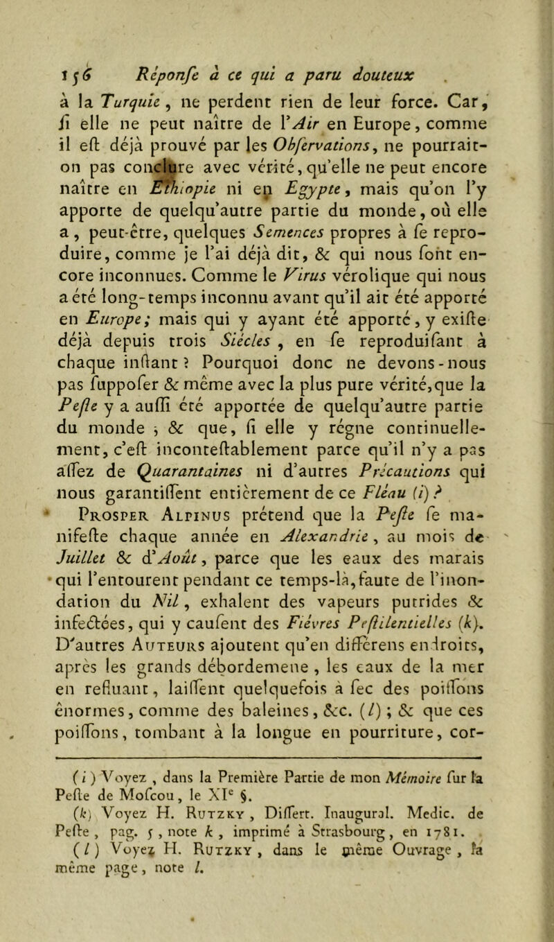 à la Turquie^ ne perdent rien de leur force. Car, il elle ne peur naître de en Europe, comme il efl; déjà prouvé par les Ohfervations^ ne pourrait- on pas conclure avec vérité,quelle ne peut encore naître en Éfh lopie ni eii Egypte, mais qu’on l’y apporte de quelqu’autre partie du monde, ou elle a, peut-être, quelques Semences propres à fe repro- duire, comme je l’ai déjà dit, & qui nous font en- core inconnues. Comme le Virus vérolique qui nous a été long-temps inconnu avant qu’il ait été apporte en Europe; mais qui y ayant été apporté, y exifte déjà depuis trois Siècles , en fe reproduifant à chaque indant? Pourquoi donc ne devons-nous pas fuppofer & même avec la plus pure vérité,que la Pefîe y a auffi été apportée de quelqu’autre partie du monde j & que, fi elle y régne continuelle- ment, c’efi: inconteftablement parce qu’il n’y a pas affez de Quarantaines ni d’autres Précautions qui nous garantifiènt entièrement de ce Fléau (i)? Prosper Alpinus prétend que la Pejle fe ma- nifefte chaque année en Alexandrie ^ au mois de Juillet ôc (TAoût, parce que les eaux des marais qui l’entourent pendant ce temps-là,faute de l’inon- dation du A^il, exhalent des vapeurs putrides & infeétées, qui y caufent des Fièvres Pefîilentielles (k). D^autres Auteurs ajoutent qu’en differens endroits, après les grands débordemene , les eaux de la mer en refluant, lailTent quelquefois à fec des poitEons énormes, comme des baleines, êcc. (/) ; & que ces poiflons, tombant à la longue en pourriture, cor- ( i ) Voyez , dans la Première Partie de mon Mémoire fur l'a Pefte de Mofcou, le XP §, {k) Voyez H. Rutzky , DifTert. Inaugural. Medic. de Pelle, pag. j , note k, imprimé à Strasbourg, en 1781. (/) Vüye;j H. Rutzky, dans le çiênie Ouvrage, îa même page, note /.