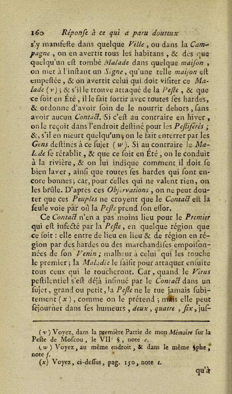 s’y manifelle dans quelque ViUc , ou dans la Cam- pagne , on en avertit tous les habitans , & des que quelqu’un eft tombé Malade dans quelque niaij'on , on met àTindant un Signe ^ qu’une telle maijon ell empeftee , & on avertit celui qui doit videer ce Ma- lade s’il le trouve attaqué de la PeJU , & que 'Ce Toit en Été , il le fait lortir avec toutes Tes hardes, & ordonne d’avoir foin de le nourrir dehors,fans avoir aucun Contai. Si c’eft au contraire en hiver , on le reçoit dans l’endroit delHné pour les Pejlifèrés ; &, s’il en meurt quelqu’un , on le fait enterrer par les Gens deftinés à ce fujet ( w). Si au contraire le Ma- lude fe rétablit, & que ce foit en Été , on le conduit à la rivière, & on lui indique Comment il doit fe bien laver, aind que toutes fes hardes qui font en- core bonnesi car, pour celles qui ne valent rien, on les brûle. D’apres ces Objervations , on ne peut dou- ter que ces Peuples ne croyent que le Contact eft la feule voie par où la Pcjîe prend fon elTor. Ce Contact n’en a pas moins lieu pour le Premier qui eft infeété par la Pcjîe, en quelque région que ce foit : elle entre de lieu en lieu & de région en ré- gion par des hardes ou des marchandifes empoilon- iiées de fon Venin; malheur à celui qui les touche le premier j la Maladie le lailît pour attaquer ciifuite tous ceux qui le toucheront. Car, quand le Virus peftilcntiel s’eft déjà inlînué par le ContaH dans un fujet, grand ou petit, la Pejîe ne le tue jamais fubi- tement [x], comme on le prétend ; m§is elle peut lejourner dans fes humeurs , deux, quatre juf- (v) Voyez, dans la première Partie de mon Mémoire fur la Pefte de Mofeou , le VII- § , note e. w ) Voyez, au même endroit, 5c dans le même 5phc ,* note f. (at) Voyez, ci-delTus, pag. i;o,note t. qu’à