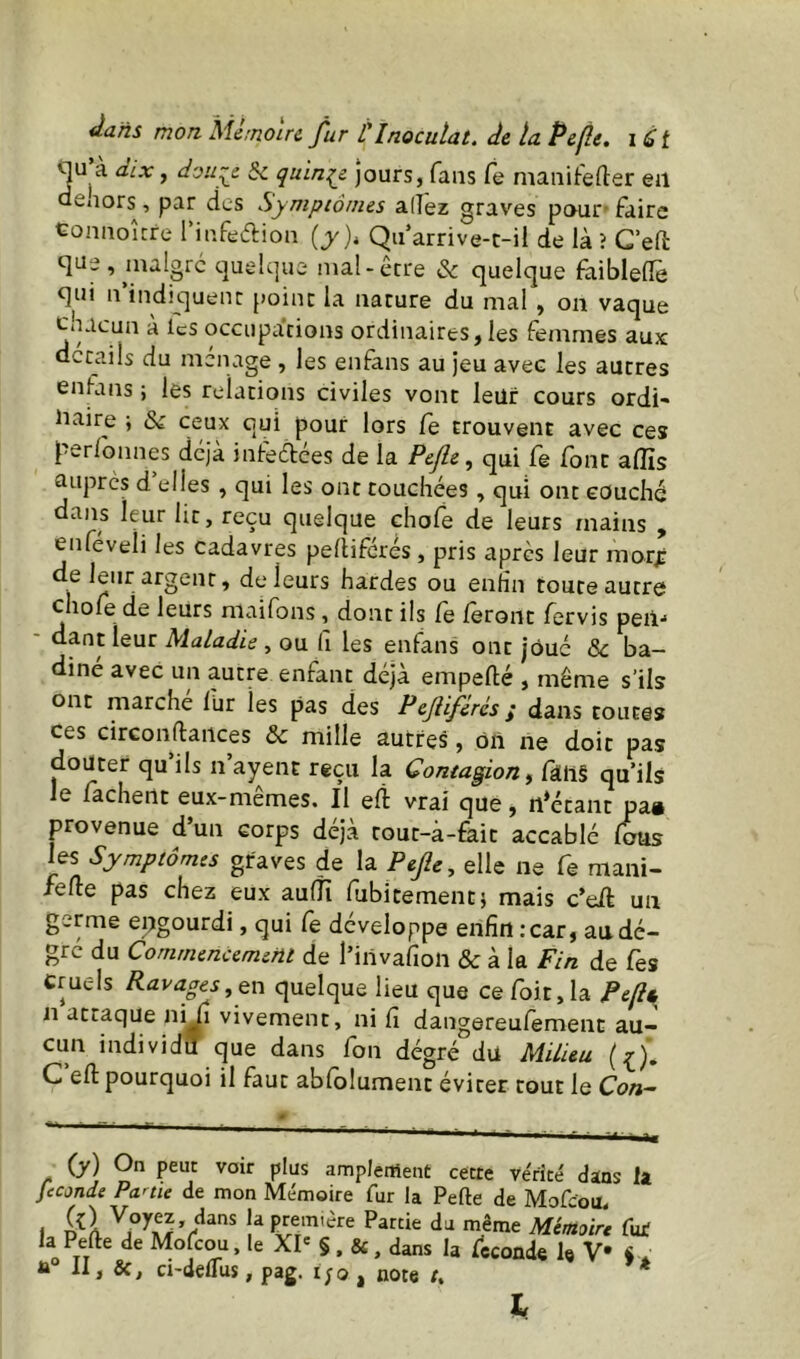 Àajis mon Mémoire fur V Inoculât, deluPelle, qu’à dix, dou~e Ôc quinie jours, fans fe maiiitefter eil dehors, par des Symptômes allez graves pour'faire Coniioitre 1 iufeclion (y )< Qii’arrive-c-il de là ? C’elt que, maigre quelque mal-erre & quelque faibleflè qui ii’indiquent point la nature du mal , on vaque chacun à les occupations ordinaires,les femmes aux details du ménage , les enfans au jeu avec les autres enfans ; les relations civiles vont leur cours ordi- iiaire i & ceux qui pour lors le trouvent avec ces perlonnes déjà inteélées de la Pejle ^ qui fe font afïïs auprès d elles , qui les ont touchées, qui ont couché dans leur lit, reçu quelque chofe de leurs mains , cnfeveli les cadavres pellifcrés, pris après leur raorj: de leur argent, de leurs hardes ou enfin toute autre chofe de leurs niaifons, dont ils fe feront fervis peil'* - dantleur Maladie ^ ou fi les enfans ont joué & ba- diné avec un autre enfant déjà empefté , même s’ils ont marche lur les pas des Pejliférés j dans toutes ces circonftances & mille autres, ôn ne doit pas douter qu’ils n’ayent reçu la Contagion, fâll§ qu’ils e fâchent eux-memes. Il eli vrai que, n*écant pa» provenue d’un corps déjà tout-à-£âit accablé fous les Symptômes graves de la Pefle, elle ne fe mani- fefte pas chez eux aulïï fubitement} mais c’eil un germe engourdi, qui fe développe enfin : car, au dé- gré du Commencement de l’invafioii & à la Fin de Tes Cruels Ravages,, en quelque lieu que ce foit, la Pcfii n attaque ni fi vivement, ni fi dangereufement au- cun individu que dans fon dégré du Milieu C efl: pourquoi il faut abfolument éviter tout le Con- (y) On peut voir plus amplement cecre vérité dans la fécondé Partie de mon Mémoire fur la Perte de Mofeou. I fur la Perte de Mofeou. le XI' §, &, dans la fcconde le V « . II, ci-delTus, pag. i;o , note /. * I