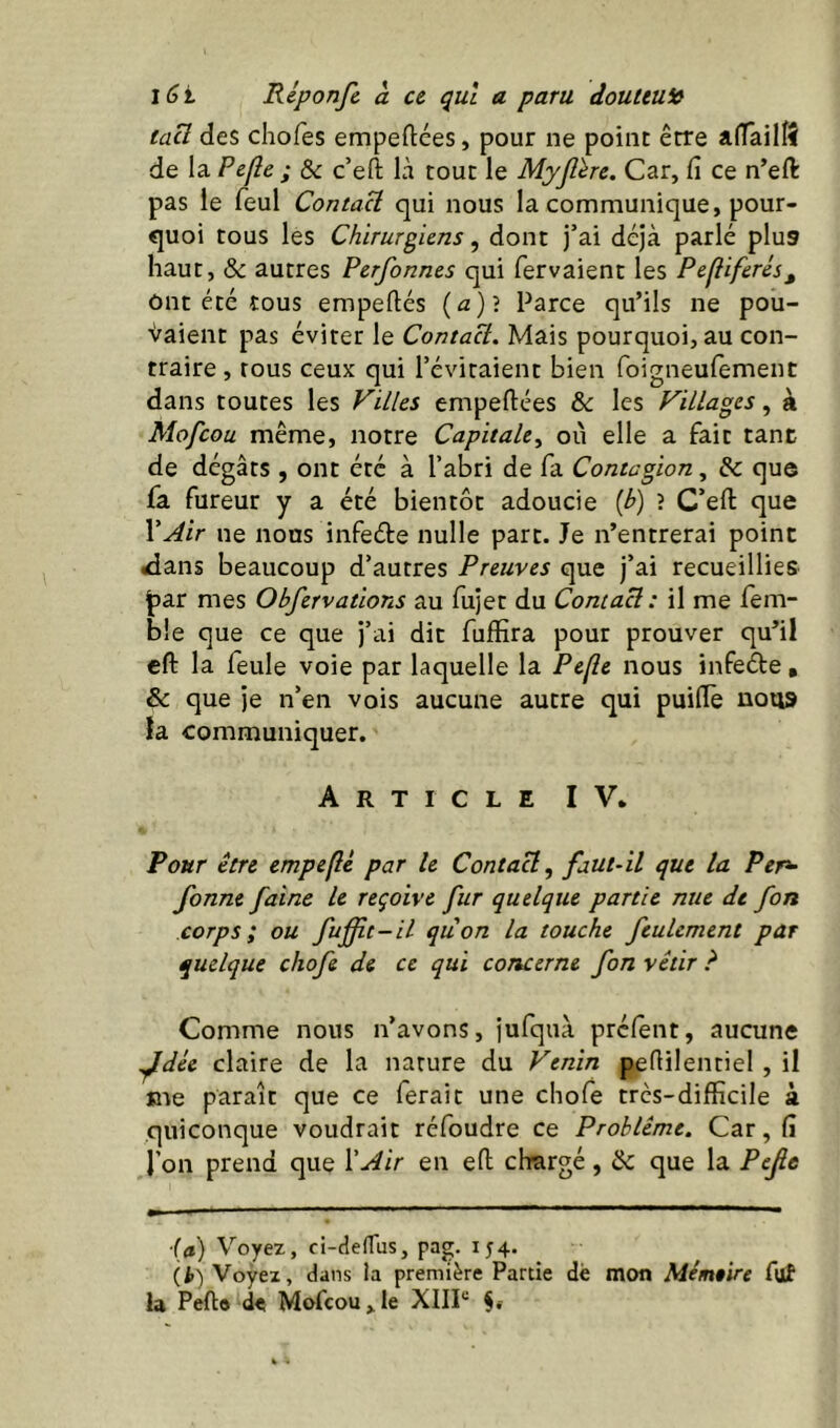 taü des chofes empeftées, pour ne point être alTailîî de la Pefle ; Ôc c’efl: là tout le Myjlère. Car, fi ce n’eft pas le feul Contact qui nous la communique, pour- quoi tous les Chirurgiens, dont j’ai déjà parlé plus haut, & autres Perfonnes qui fervaient les Pefiiferés^ Ont été tous empeftés (a)? Parce qu’ils ne pou- vaient pas éviter le Contact. Mais pourquoi, au con- traire , tous ceux qui l’évitaient bien foigneufement dans toutes les Villes empeftées & les Villages, à Mofcou même, notre Capitale^ où elle a fait tanc de dégâts , ont été à l’abri de fa Contagion, & qus fa fureur y a été bientôt adoucie {b) ? C’efl: que \Air ne nous infeéle nulle part. Je n’entrerai point <ians beaucoup d’autres Preuves que j’ai recueillies par mes Obfervations au fiijet du Contact : il me fem- ble que ce que j’ai dit fuffira pour prouver qu’il cft la feule voie par laquelle la Pefle nous infeéte , & que je n’en vois aucune autre qui puifle nous la communiquer. Article IV. Pour être empeflé par le Contact, faut-il que la Per^ fonne faine le reçoive fur quelque partie nue de fort corps; ou fufit-il quon la touche feulement par quelque chofe de ce qui concerne fon vêtir ? Comme nous n’avons, jufquà prclent, aucune ^dée claire de la nature du Venin peflilentiel , il me paraît que ce ferait une chofe trcs-difficile à quiconque voudrait réfoudre ce Problème. Car, fi l’on prend que XAir en efl; chargé, & que la Pefie ■{à) Voyez, ci-cîefTus, pag. 154. (i>) Voyez, dans la première Partie dè mon Mémeire ful la Pefto de Mofcou,le XIIP