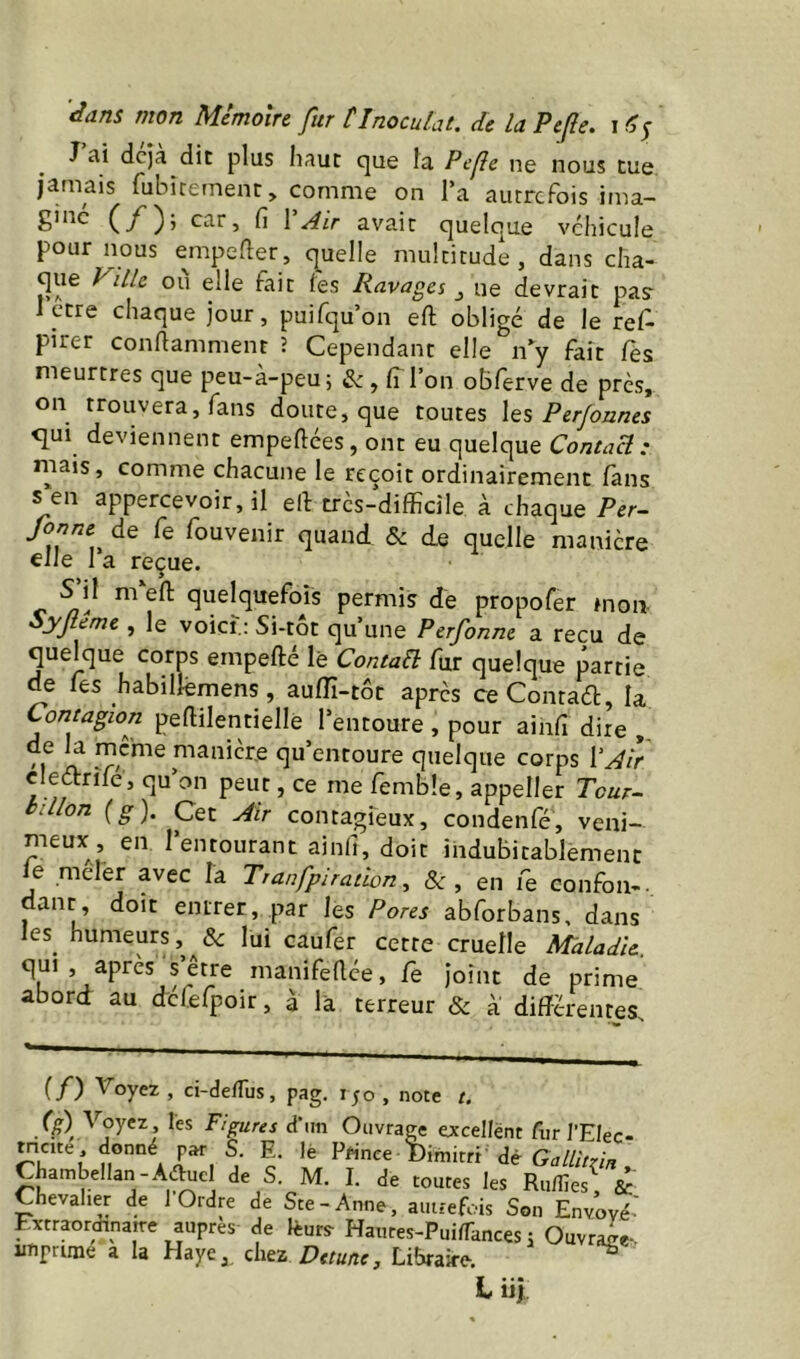 J ai dcja die plus haut que fa Pefe ne nous tue jamais fubiremenr, comme on l’a autrefois ima- ginc (/); car, fi VAir avait quelque véhicule pour nous empefier, quelle multitude, dans cha- que Ville ou elle fait les Ravages ^ ue devrait pasr Iccre chaque jour, puifqu’on eft obligé de le ref- pirer conftamment î Cependant elle n^y fait Tes meurtres que peu-à-peu; & , ITI’on oBferve de près, on trouvera, fans doute, que toutes \qs Perjonnes qui deviennent empeftees, ont eu quelque Contact: mais, comme chacune le reçoit ordinairement fans s en appercevoir,il ell très-difficile à chaque Per^ fonne de Ce fouvenir quand & de quelle manière elle 1 a reçue. c quelquefois permis de propofer mon Syflême , le voici.: Si-tôt qu’une Perfonne a reçu de quelque corps empefté lé Contait fur quelque partie de Tes habillemens, aulTi-tôt après ceContaél, la Contagion pemientiellé l’entoure , pour ainfi dire de la meme manière qu’entoure quelque corps ŸAîr cleétrîfe, qu’on peut, ce me femble, appeller Tcur^ billon {g). Cet Air contagreux, condenfé, veni- meux, en l’entourant ainfi, doit indubitablement le meler avec la Tranfpiradon, & , en Ce confon-. danr, doit entrer, par les Pores abforbans, dans les^ humeurs,lui caufer cette cruelle Maladie. ^ manifellée, fe joint de prime abord au dcfefpoir, à là terreur «5c à' différentes. (/) Voyez , ci-deïïus, pag, 150 , note t. Voyez les Figures d'im Ouvrage excellent fur l’EIec- mcite , donné par S. E. lè Prince Dimitrt dé Gallitzin Chambellan-Aé^cl de S. M, I. de toutes les Ru/lies, & Chevalier de 1 Ordre de Ste-Anne, autreffiis Son Envoyé' Fxtraorennatre auprès de lèurs- Hautes-PuilTances ; Ouvraae- imprime a la Haye,, chez Libraire. ^ L üj