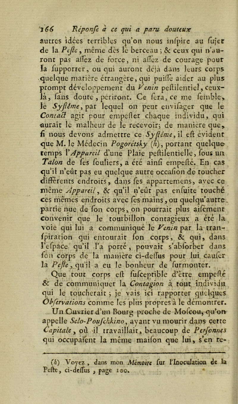 autres idées terribles c^u’on nous infpirc au /Iî;er de la Pejlc, même des le berceau ; & ceux qui n au- ront pas alTèz de force, ni aiïez de courage pour la fupporter, ou qui auront déjà dans leurs corps quelque matière étrangère, qui puiiîè aider au plus prompt développement du Venin pedilentiel, ceux- là, fans doute , périront. Ce féra, ce me remb!e> le SyJîêmeyŸ^ï. lequel on peut envifager que le Contai agit pour empeOer chaque individu, qui aurait le malheur de le recevoir^ de maniéré que, û nous devons admettre ce Sy^ême,\\ eft évident que M. le Médecin Pogorétsky (A), portant quelque temps \Appareil d’une Plaie peftilentielle, fous uii Talon de fes fcuîiers, a été ainlî empefté. En cas qu’il n’eiit pas eu quelque autre occafion de toucher differents endroits, dans fes appartemens, avec ce même Appareil ^ & qu’il n’eût pas enfuite touché ces rhêmes endroits avec fes mains,ou quelqu’autre, partie nue de Ton corps, on pourrait plus aifément convenir que le tourbillon contagieux a été la voie qui lui a communiqué le Venin par la tran- fpiration qui entourait Ton corps, & qui, dans l’efpace qu’il l’a porté, pouvait s’abforber dans lôn corps de la manière ci-de(Tus pour lui cauier la Pejfe, <yd\\ a eu le bonheur de furmonter. Que tout corps efl: fufceptible d’être empefté & de communiquer la Contagion à. tout individu qui le toucherait ; je vais ici rapporter quelques Obfervations comme les plus propres à le démontrer. Un Ouvrier d’un Bourg proche de Molcou^ q-u’on appelle Sclo-Poufckkino, ayant vu mourir dans cette Capitale y ou il travaillait, beaucoup de Perfonnts qui occupaient la même maifon que lui, s’en re- (h) Voyez , dans mon Alémoire fur l’Inoculation de la Perte, ci-delTus , page loo.