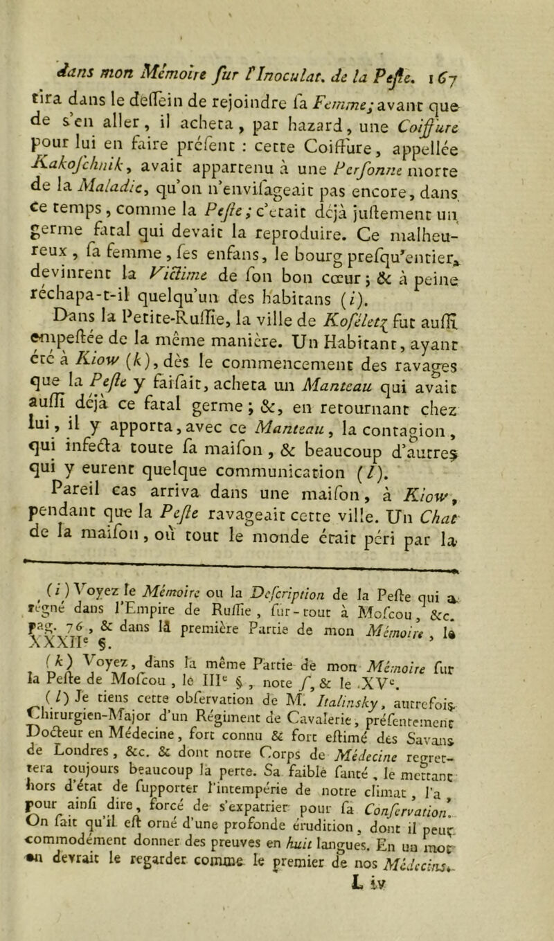 tira dans le deflein de rejoindre la Femmeÿdivsiwt c|ue de s’en aller, il acheta, par hazard, une Coifure pour lui en faire prcfent : cette Coiffure, appellée ■K.ahofclinik, avait appartenu a ui'xq Ferfonne iwoxxq de la Maladie, qu’on n’envifageait pas encore, dans, Ce temps, comme la Pejic ; c’était déjà juftement un germe fotal qui devait la reproduire. Ce malheu- reux , fa femme , fes enfans, le bourg prelqu’entier,^ devinrent la Vicibnc de fon bon cœur ; Sc à peine rechapa-t-il quelqu’un des Kabitans (/). Dans la Petite-Rulfie, la ville de K.oféUt^ fut aulH, empeftée de la même manière. Un Habitant, ayant etc a Kiow (A), dès le commencement des ravaa-es que la y fallait, acheta un Manteau qui avait aulïï déjà ce fatal germe en retournant chez lui, il y apporta, avec ce Manteau, la contac^ion, qui infecta toute fa maifon, & beaucoup d’autre^ qui y eurent quelque communication (/). Pareil cas arriva dans une maifon, à Kïow, pendant que la Pefie ravageait cette ville. Un Chat de la maifon, où tout le monde était péri par la ^ U ) Voyez le Mémoire ou la Deferiptioa de la Pelle qui a- n'gné dans l’Empire de RulTie , fur-cour à Mofeou, &c. r-S; ^ première Farcie de mon Mémoire , là -\ A A. J1 ® Ç, t 'Jél Mémoire fur la Perte de Mofeou , le IIP § , note /, & le .XV^. (/) Je tiens cette obfervation de AI. Italinsky, autrefois. Chirurgien-AIajor d’un Régiment de Cavalerie, préfeutemenc Docteur en Médecine, fort connu & fort ertimé des Savons de Londres, &c. & dont notre Corps àe Médecine rcmer- tera toujours beaucoup la perte. Sa faible fauté , le meccanc hors d’etat de fupporter l’intempérie de notre climat, l'a pour ainfi dire forcé de s’expatrier pour fa Conferlation. tJn lait qu li eft orne d’une profonde érudition, dont il peut commodément donner des preuves en huit langues. En un mor •n devrait le regarder comme le premier de nos Médecins^ L iv