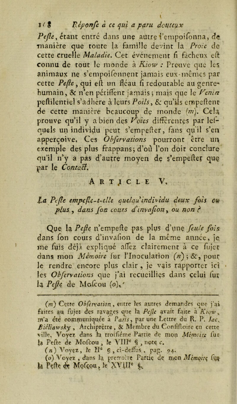 étant entré dans unç autrei’ernpoifonna, dç manière que toute la famille devint la Proie de cette cruelle Maladie. Cet événement fi fâcheux eft connu de tout le monde à Kiow : Preuve que les animaux ne s’empoifcnnent jamais eux-mémes par cette Pefle, qui eft un fléau fi redoutable au genre- humain, & n’en pcriflènt jamais 5 mais que le f'^enin peftilentiel s’adhere à leurs Poils, Sz qu’ils empeflent de cette manière beaucoup de monde (ai). Cela prouve qu’il y a bien des l'^oies differentes par lel- quels un individu peut s’empefler, fans qu'il s’en apperçoive, Ces Objervations pourront être un exemple des plus frappans; d’où l’on doit conclure qu’il n’y a pas d’autre moyen de s’empefter que par le Contact, Article V, ta Pc(îe empcjle-t-elle cuelqu individu deux fois ou- plus , dans foa cours d'invajion, ou non ? Que Xd^Pefie n’empefle pas plus d’une feule fols: dans fon cours d’invafion de la même année, je me fuis déjà expliqué afîêz clairement à ce fiijet dans mon Mémoire fur l’Inoculation fÆ);&, pour le rendre encore plus clair , Je vais rapporter ici • les Obfervations que J’ai recueillies dans celui lut la Pefc de Mofeou (o),' {m) Cette OhÇérvaùon,, ei'.tre l'es autres demandes que j’ai faites au fujec des ravages que l'a Pefe avait faite à Kiqw, m’a été communiquée à Paris, par une Lettre du R. P. Jac. Biéliawsky , Archiprêtre , & Membre du Confifloire en cette ville, Voyer dans la troifiéme Partie de mou AUmeire fur ia Pefte de Mofeou, le VIIL § , note c. (n) Voyez, le ÎI® § , ci-deffus , pag. 94. (o) Voyez , dans la premiirç Partie de mon Afémoirç fia- U Pefte 4e Mçfçou, le XV^IP f..