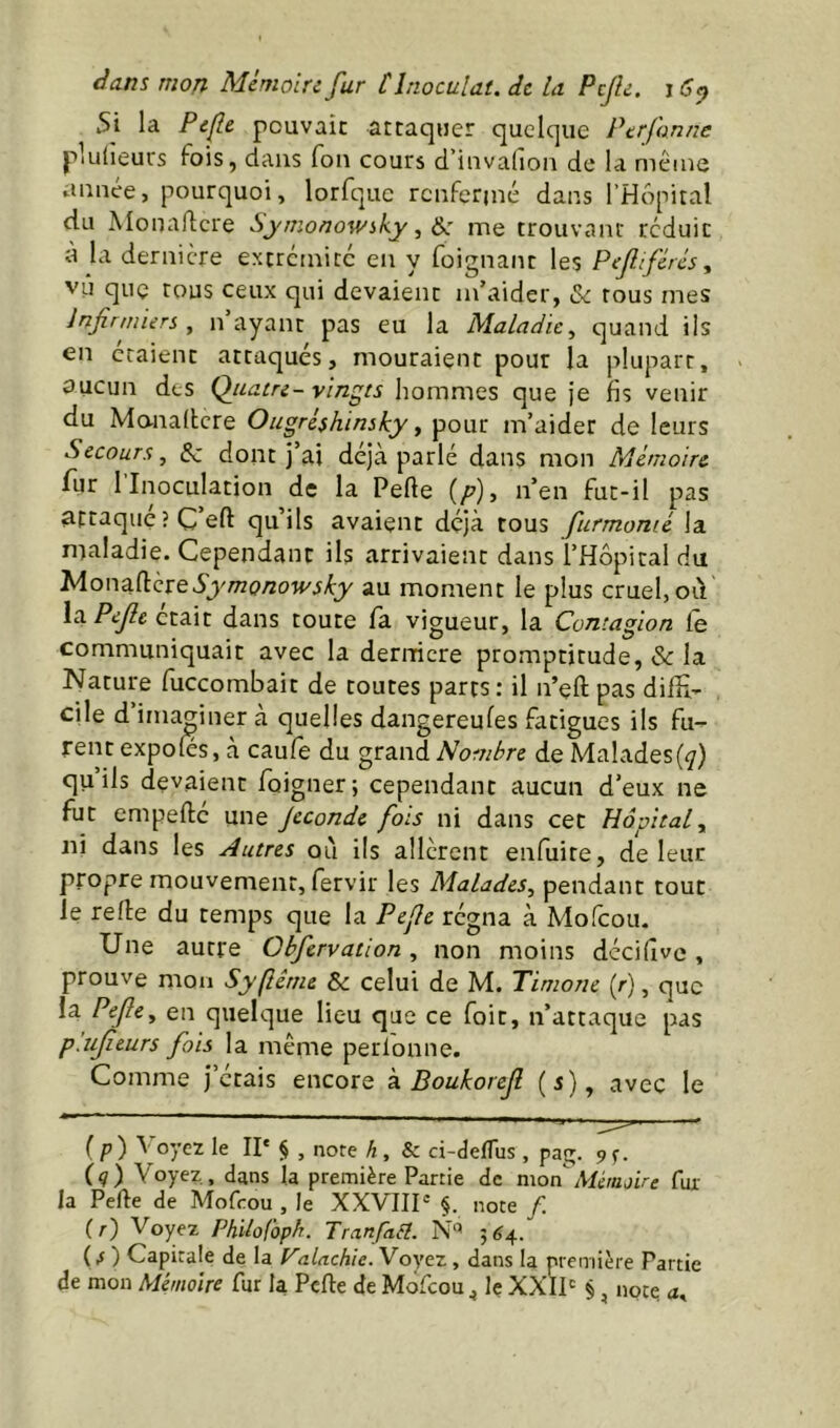 5i la Pcfle pouvait attaquer quelque Ptrfanne plulieurs fois, dans fou cours d’invalion de la même aunee, pourquoi, lorfquc rcuferjné dans l’Hôpital du Monaflcre Symonowiky^^ me trouvanc réduit à la dernière extremice en y foignant les Pefifércs, vu que tous ceux qui devaient m’aider, & tous mes Infirmiers, n ayant pas eu la Maladie, quand iis en étaient attaqués, mouraient pour la plupart, oucun des Qjeatre- vingts hommes que je fis venir du Mo-naitere Ougréshinsky, pour m’aider de leurs Secours, Sz dont j’ai déjà parlé dans mon Mémoire lur 1 Inoculation de la Pefle (p), n’en fut-il pas attaqué ?C’eft qu’ils avaient déjà tous furmonié la maladie. Cependant ils arrivaient dans l’Hopical du MonadereSymonowsky au moment le plus cruel, oiV \o. Pefle était dans toute fa vigueur, la Contagion Ce communiquait avec la dermere promptitude, & la Nature fuccombait de toutes parts: il n’eft pas difH- cile d imaginer à quelles dangereufes fatigues ils fu- rent expoles, à caufe du grand Nombre de Malades(^) qu ils devaient foigner; cependant aucun d’eux ne fut empefté une Jeconde fois ni dans cet Hôpital, ni dans les Autres où ils allèrent enfuite, de leur propre mouvement, fervir les Malades, pendant tout le refie du temps que la Pefle régna à Mofeou. Une autre Obfervation, non moins dccifîve, prouve mon Syftême ôc celui de M. Timone (r), que la Pefle, en quelque lieu que ce foit, n’attaque pas p'.ufleurs fois la même perlonne. Comme j’étais encore k Boukorefl (i), avec le ip) Voyez le II' § , note h, & d-éefTus , pag. ^s- (q) Voyez, dans la première Partie de mon Aîétujire fur la Perte de Mofeou , le XXVIIP §. note /. (/■) Voyez PhUofoph. Tranfa6l. N'’ 5^4. (^ ) Capitale de la P’aUchie. Voyez, dans la nremière Partie de mon Mémoire fur la Perte de Mofeou ^ le XXIV §, noce a.