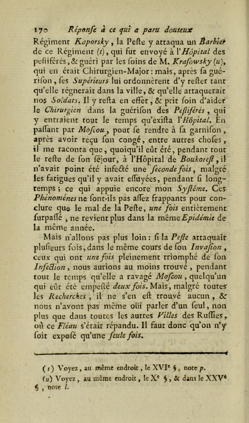 Régiment Kaporsky , la Pefte y attaqua uii Èarb’ur de ce Régiment (^), qui fut envoyé à XHôpital des pertifércs,& guéri par les foins de M. Krafowsky {u)^ qui en était Chirurgien-Major : mais, apres fa gué- rifon , fes Supérieurs lui ordonnèrent d’y refter tant qu elle régnerait dans la ville, & qu’elle attaquerait nos Soldats. Il y refta en effet, & prit foin d’aider le Chirurgien dans la guérifon des Pepiférés , qui y entraient tout le temps qu’exifta VHôpital. En paiïànt par Mdfcou, pour fe rendre à fa garnifon, apres avoir reçu Ton congé, entre autres chofes, il me raconta que, quoiqu’il eût été, pendant tout le refte de Ton féjour, à l’Hôpital de Boukoreji , \\ n’avait point été infeété une féconde fois, malgré les fatigues qu’il y avait elTilyées, pendant û long- temps ; ce qui appuie encore mon Syflcme. Ce? Phénomènes ï\t font-ils pas affèz frappants pour con- clure que le mal de la Peffe, une fois entièrement furpaffé , ne revient plus dans la mzmQ Epidémie de la meme année. Mais n’allons pas plus loin: fî la P^e attaquait plufieurs fois, dans le même cours de fou Invafon , ceux qui ont une fois pleinement triomphé de fon Infection, nous aurions au moins trouvé , pendant tout le temps qu’elle a ravagé Mofeou, quelqu’un qui eût été cmpeflé Mais, malgré toutesr^ les Recherches , il ne s’en eft trouvé aucun , &: nous n’avons pas même oiii parler d’un feul, non plus que dans toutes les autres Filles des RuflieSy ou ce Fléau s’ctalt répandu. Il faut donc qu’on n’y Toit expofe qu’une feule fois. ( t) Voyez, au même endroit, le XVI* § , note p. (u) Voyez, au meme endroit, le X* § , & dans le XXV* ^ , note /.