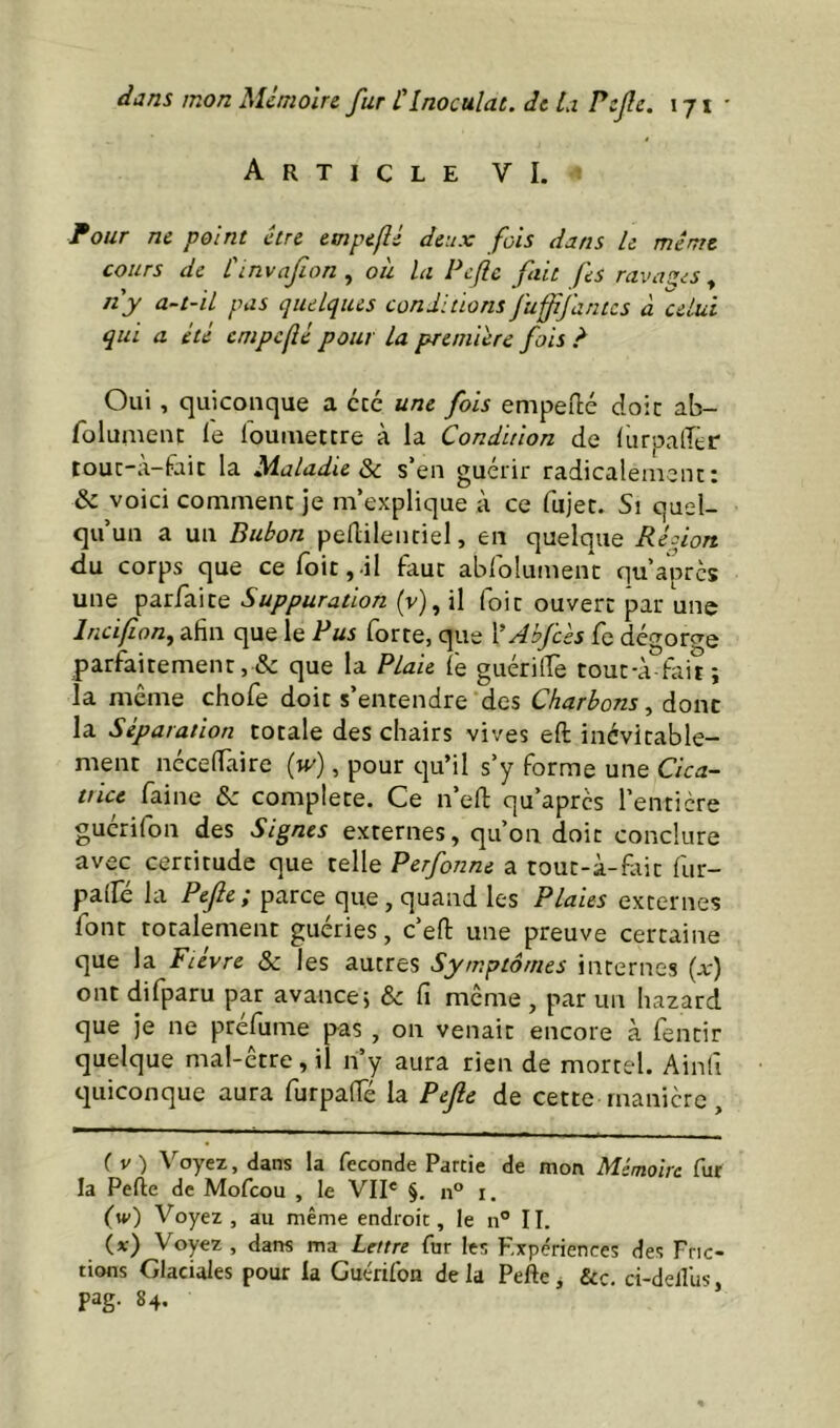 Article VI. Four ne point être etnpeflé deux fois dans U même cours de Cinvafion , oh la Pcfle fait fes ravaziS , ny a-t-il pas quelques conditions fuffjantes à ''celui qui a été empclîé pour la première fois ? Oui, quiconque a etc une fois empeilé doit ab- folumeiu le louiiietcre à la Condition de (urpaiîer touc-à-faic la Maladie s’en guérir radicalenicnc: & voici comment je m’explique à ce fujec. Si quel- qu’un a un Bubon peflilenriel, en quelque Redon du corps que cefoit,!! faut abrolumenc qu’après une parfaite Suppuration (v), il foit ouvert par une Incifion^ afin que le Rus forte, que YAbJcès fe dégorge parfaitement, & que la Plaie lé guéritfe tout-à tait; la même chofe doit s’entendre des Charbonsdont la Séparation totale des chairs vives eft inévitable- ment nécelTaire [w], pour qu’il s’y forme une Cica- tticc faine & complété. Ce n’efi: qu’apres l’entière gucrifon des Signes externes, qu’on doit conclure avec certitude que telle Perfonne a tout-à-fiiit fur- palle la Pefie ; parce que, quand les Plaies externes font totalement guéries, c’efi: une preuve certaine que la Fièvre & les autres Symptômes internes (x) ont difparu par avance5 & fi même , par un hazard que je ne préfume pas , on venait encore à fentir quelque mal-être, il ri’y aura rien de mortel. Ainfi quiconque aura furpafié la Pefe de cette rnanicre, ( V ) A'^oyez, dans la fécondé Partie de mon Mémoire fur la Perte de Mofeou , le VII* §. n° i. (w) Voyez, au même endroit, le n° II. (x) Voyez , dans ma lettre fur les Expériences des Fric- tions Glaciales pour la Guérifon de la Perte, ôcc. ci-delîlis, pag. 84,