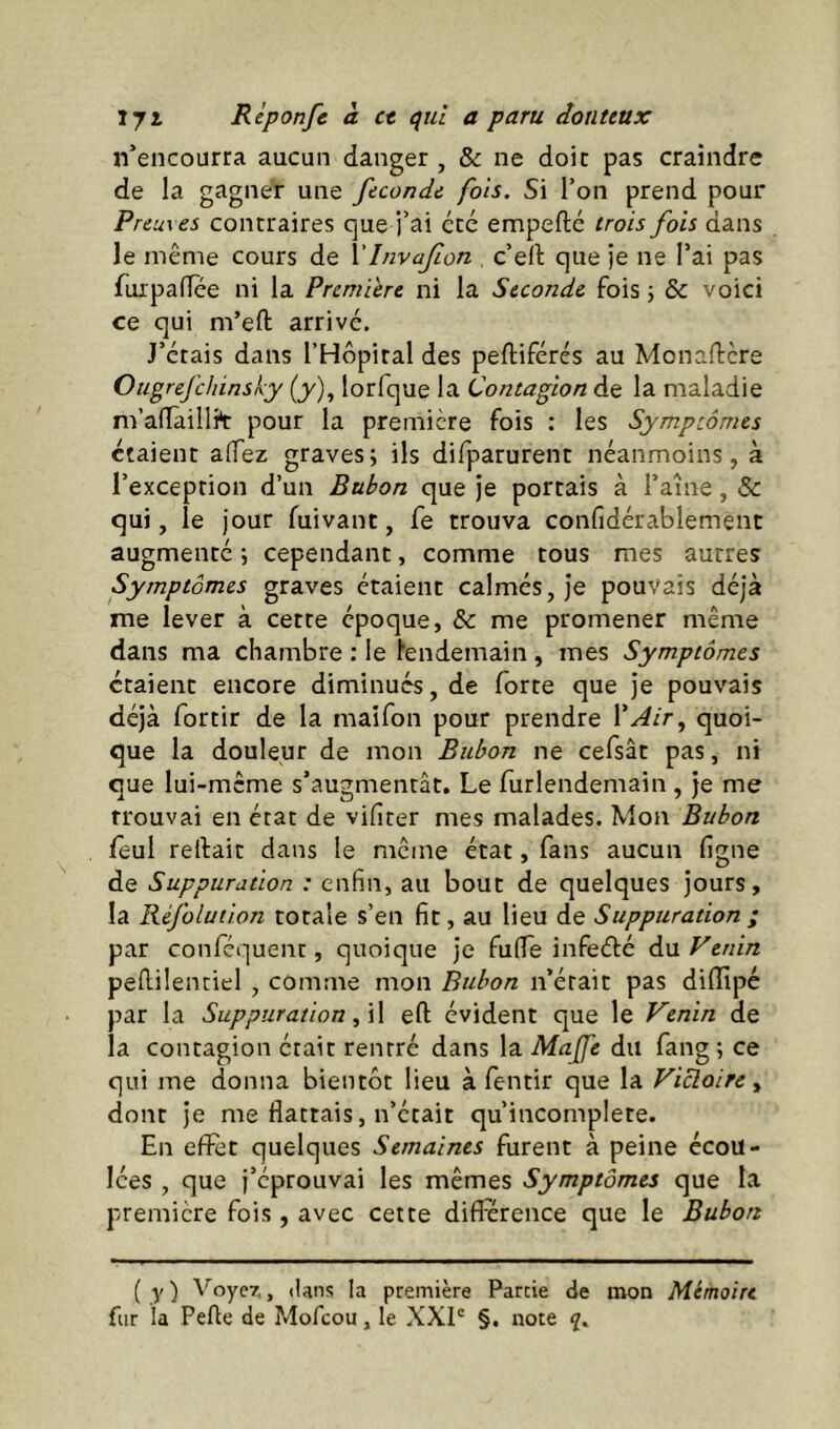 n’encourra aucun danger , & ne doit pas craindre de la gagner une fécondé fois. Si Ton prend pour Preuves contraires que i’ai été empefte trois fois dans le même cours de Vlnvafon c’ell que je ne l’ai pas fuipa(Tee ni la Première ni la Seconde fois \ & voici ce qui m’eft arrivé. J’étais dans l’Hopiral des peftiférés au Monaffere Ougrefehinsky (y), lorfque la Contagion de la maladie m’alTàillit pour la première fois : les Symptômes étaient alTez graves; ils difparurent néanmoins, à l’exception d’un Bubon que je portais à l’aîne, & qui, le jour fuivant, fe trouva confidérablemenc augmenté ; cependant, comme tous mes autres Symptômes graves étaient calmés, je pouvais déjà me lever à cette époque, & me promener même dans ma chambre : le lendemain , mes Symptômes étaient encore diminués, de forte que je pouvais déjà fortir de la maifon pour prendre l’^/r, quoi- que la douleur de mon Bubon ne cefsât pas, ni que lui-même s’augmentât. Le furlendemain , je me trouvai en état de vifiter mes malades. Mon Bubon leul reliait dans le même état, fans aucun ligne de Suppuration : enfin, au bout de quelques jours, la Réfolution totale s’en fit, au lieu de Suppuration ; par conféquent, quoique je fulTe infeélé du Venin pellilentiel , comme mon Bubon n’était pas dilllpé par la Suppuration f\\ eft évident que le Venin de la contagion était rentré dans la Mafe du fang ; ce qui me donna bientôt lieu à fentir que la Vicloire y dont je me flattais, n’était qu’incomplete. En effet quelques Semaines furent à peine écou- lées , que j’éprouvai les mêmes Symptômes que la première fois, avec cette différence que le Bubon ( .y ) Voyez, lUns la première Farcie de mon Mémoire fur la Pelle de Mofeou, le XXL §. note q.