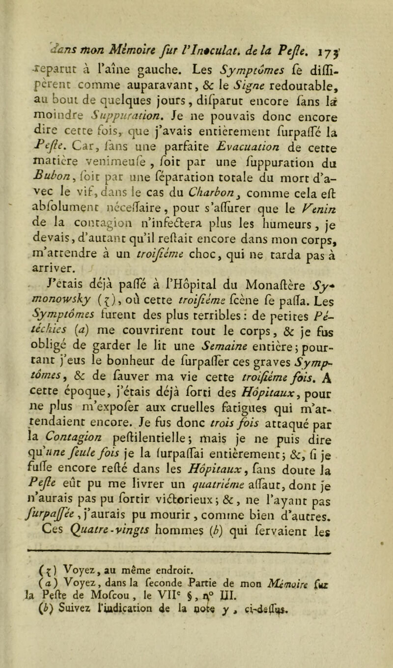 reparut à Taîne gauche. Les Symptômes fe diflî- perent comme auparavant, & le Signe redoutable, au bout de quelques jours , difparut encore làns là moindre Suppuration. Je ne pouvais donc encore dire cette fois, que j’avais entièrement furpalTé la Fcfe. Car, i'ans une parfaite Evacuation de cette matière venimeufe , /dit par une fuppuration du Bubon ^ /dit par une féparation totale du mort d’a- vec le vif, dans le cas du Charbon^ comme cela eft abfolument ncce/Taire, pour s’alTùrer que le Venm de la contagion n’infeèlera plus les humeurs, je devais, d’autant qu’il re/lait encore dans mon corps, m’attendre à un troificme choc, qui ne tarda pas à arriver. J’étais déjà pafTé à l’Hôpital du Monaftère Sy* monowsky (f), où cette troiféms feene Ce pa(Ta. Les Symptômes furent des plus terribles: de petites Pé- téchies {a) me couvrirent tout le corps, & je fus obligé de garder le lit une Semaine entière ; pour- tant j’eus le bonheur de furpaflèr ces graves Symp- tômes & de fauver ma vie cette troi/iéme fois. A cette époque, j’étais déjà fdrti des Hôpitaux, ^o\iz ne plus m’expofer aux cruelles fatigues qui m’at- tendaient encore. Je fus donc trois fois attaqué par la Contagion peftilentielle ; mais je ne puis dire (\u une feule fois je la (urpa/Tai entièrement 5 &, fi je fulTe encore refté dans les Hôpitaux ^ fans doute la Pefe eût pu me livrer un afiaut, dont je n’aurais pas pu fortir viétorieux ; &, ne l’ayant pas furpaffée , J’aurais pu mourir , comme bien d’autres. Ces Quatre-vingts hommes {b) qui fervaient les (^) Voyez, au même endroit. (a) Voyez, dans la fécondé Partie de mon Mémoire la Perte de Mofeou, le VII® §, UI. (J>) Suivez riudication de la oot« y , ci-de/Tt^s.