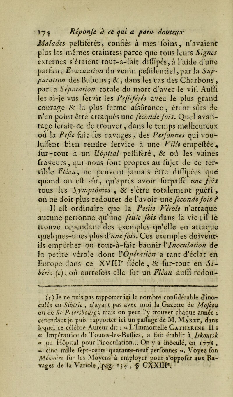 Malades peftifércs, confiés à mes foins, n’avaient plus les mêmes craintes; parce que tous leurs Signes externes s’ctaient touc-cà-fait diffipés, à l’aide d une Evacuation du venin pefiilentiel, par la Sup- puration des Bubons ; &c, dans les cas des Charbons , par la Séparation totale du mort d’avec le vif. Au.iïi les ai-je vus fervir les Pefhjétés avec le plus grand courage «Se la plus ferme afsûrance, étant sûrs de n’en point être attaqués une féconde Jois. Quel avan- tage lerait-ce de trouver, dans le temps malheureux où la Pefzc {-ait fes ravages, des Perjonnes qui vou- luffent bien rendre fervice à une ^/7/e empeftée, fur-tout à un Hôpital peRifcré, & où les vaines frayeurs, qui nous font propres au fujet de ce ter- rible Fléau, ne peuvent jamais être diffipées que quand on efi: sûr, qu’aprcs avoir furpalfé une fois tous les Symptômes , & s’être totalement guéri, on ne doit plus redouter de l’avoir une fécondé fois ? Il eft ordinaire que la Petite Vérole n’attaque aucune perl'onne qu’une feule fois dans fa vie ; il le trouve cependant des exemples qu’elle en attaque quelques-unes plus à! une fois. Ces exemples doivent- ils empêcher ou tout-à-fait bannir ]éInoculation de la petite vérole dont ^Opération a tant d’éclat en Europe dans ce XVIIP ficelé , &r fur-tout en Si- bérie {c), oû autrefois elle fut un Fléau auiTî redou- (c) Je ne puis pas rapporter iô le nombre confidérable d’ino- culés en Sibérie , n’ayant pas avec moi la Gazette de Mofeou ou de St-P<tershourf;', mais on peut Ij trouver chaque année ; cependant je puis rapporter ici un paflage de M. Marit, dans lequel ce célébré Auteur dit : « L’Immorrelle Catherine II : tt Impératrice de Toiites-les-Ruflies, a fait établir à Irkoutsk « un Hôpital pour l’inoculation.On y a inoculé, en 1778, *. cinq mille fept-cents quarante-neuf perfonnes ■<*. Voyez fon Mémoire fu’’ les Moyens à employer pour s’oppofer aux Ra- vages de la Variole, pag. 13 4 , f CXXIII*.