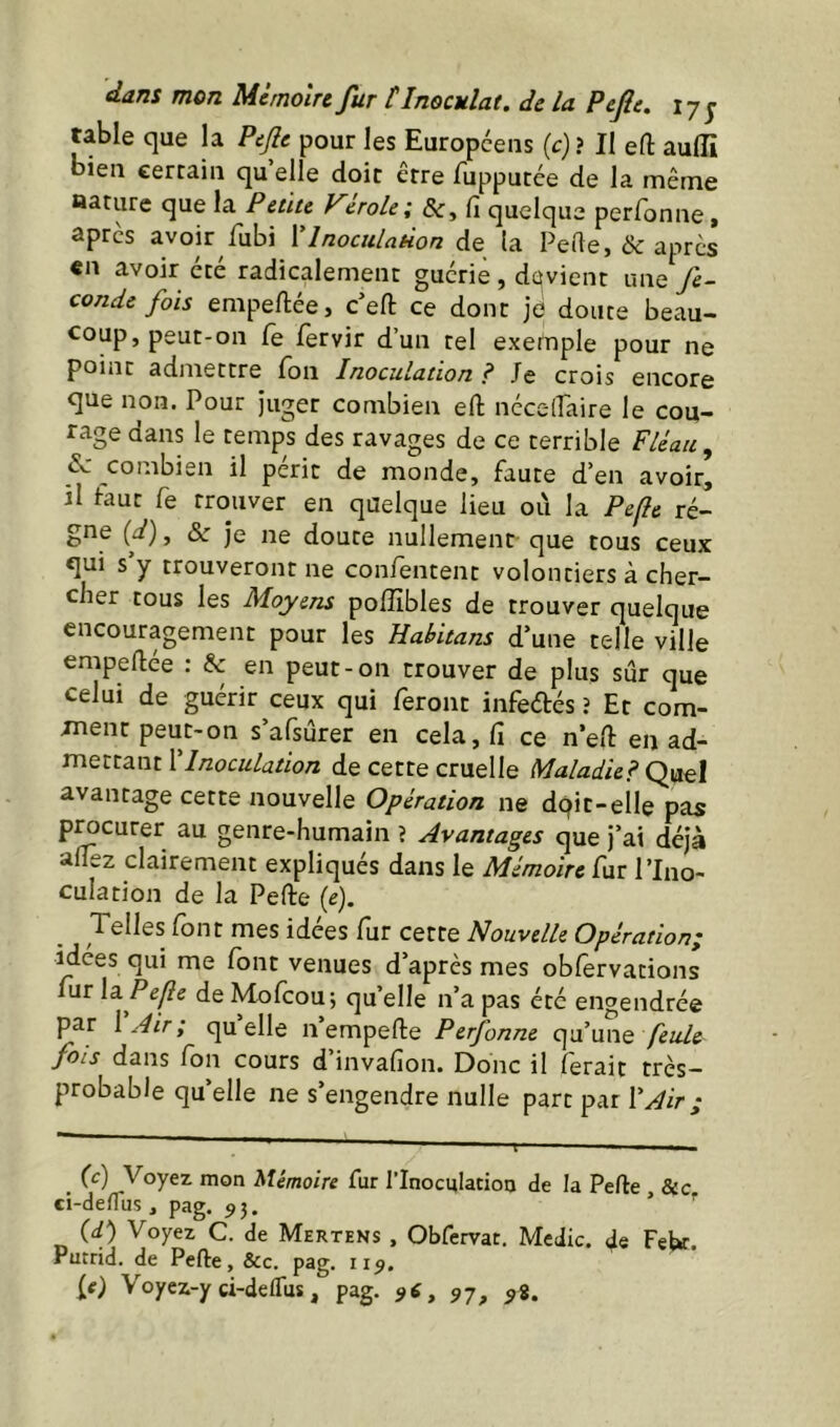 table que la Pefle pour les Européens {c) ? Il eft aulîi bien certain qu’elle doit être fupputée de la même aarure que la Petite Vérole; &, fi quelque perfonne. apres avoir fubi VlnoculnHon de (a PeRe, & apres «n avoir été radicalement guérie , dqvient une fé- condé fois empeftée, c’efl: ce dont je doute beau- coup, peut-on fe fervir d’un tel exemple pour ne point admettre Ton Inoculation f Je crois encore que non. Pour juger combien efl: nécelPaire le cou- rage dans le temps des ravages de ce terrible Fléau, 5c combien il périt de monde, faute d’en avoir, il taut fe trouver en quelque lieu 011 la Pefle ré- gne {d), &■ je ne doute nullement que tous ceux qui s y trouveront ne confentent volontiers à cher- cher tous les Moyens poflîbles de trouver quelque encouragement pour les Habitans d’une telle ville empeftée : & en peut-on trouver de plus sûr que celui de guérir ceux qui feront infeélés ? Et com- ment peut-on s’afsûrer en cela, fi ce n’efi: en ad- mettant ['Inoculation de cette cruelle Maladie? Qnel avantage cette nouvelle Opération ne dqit-elle pas pmeurer au genre-humain ? Avantages que j’ai déjà afiez clairement expliqués dans le Mémoire fur l’Ino- culation de la Pefte (e). Telles font mes idées fur cette Nouvelle Opération; idees qui me font venues d’après mes obfervations ur \a Pefle de Mofeou; qu’elle n’a pas été engendrée par [Air; quelle nempefte Perfonne c^nnne feule fols dans fon cours d’invafion. Donc il ferait très- probable qu’elle ne s’engendre nulle part par ['Air ; _ (c) Voyez mon Mémoire fur rlnocqlatioa de la Perte , &c ci-deflus, pag. 95. ’ (d) Voyez C. de Mertens , Obfervat, Medic. de Febr. Pucrid. de Perte, &c. pag. 115. (0 Voyez-y ci-deflus, pag. 97, 98.