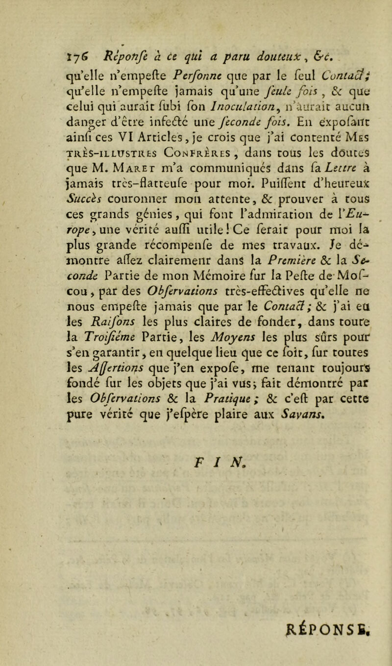 Rcponfe à te qui a paru douteuic ^ &c, qu elle n’empefte Perforine que par le feul Contact qu’elle n’empefte jamais qu’une feuLe fois , que celui qui aurait ftibi (on Inoculation^ n’ùuraic aucun danger d’ctre infeiftc une fécondé fois. En éxpofàiic ainft ces VI Articles, je crois que j’ai Contenté Mes TRÈS-ILLUSTRES Conlrères , daiis tous les dôuces que M. Maret m’a communiqués dans (z. Lettre à jamais trcs-flatteufe pour moi. Puiftènt d’heureux Succès Couronner mon attente, & prouver à tous ces grands génies, qui font l’admiration de VEu^ rope^nwQ vérité auffi utile! Ce ferait pour moi la plus grande récompenfe de nies travaux. Je dé- montre aftez clairemeiir dans la Première & la S&- coude Partie de mon Mémoire fur la Pefte de Mof- cou y par des Obfervations trcs-efFeétives qu’elle ne nous enipefte jamais que par le Contad. ; & j’ai eu les Raifons les plus claires de fonder, dans toute la Troifiéme Partie, les Moyens les plus sûrs pour s’en garantir, en quelque lieu que ce foit, fur toutes les ÀffertioT^s que j’en expofe, me tenant toujours fondé fur les objets que j’ai vusj fait démontré par les Obfervations & la Pratique ; & c’eft par cette pure vérité que j’efpère plaire aux Sayans, FIN. RÉPONSE,