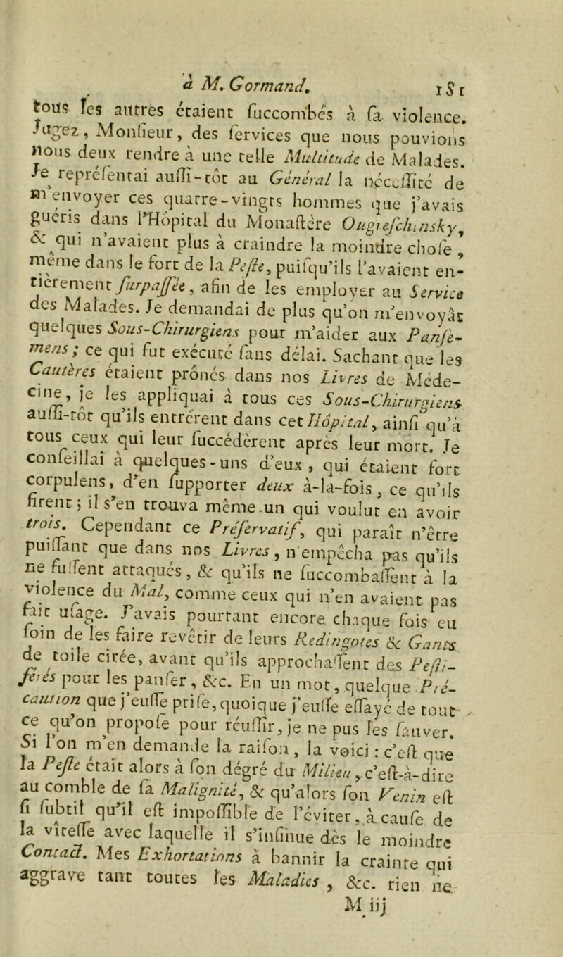 tous îcs autres étaient fuccombcs à fa violence, ug^ez, Monlieur, des lervices c]ue nous pouvioi'is >ious deux rendre à une telle Multitude de Malades, •^e repréfènrai auffi-côc au Général \3. nécelîitc de Bi envoyer ces quatre-vingts hommes que j’avais guens dans THopital du Monadere Ougiejclunsky, <^^^qui n avaient plus à craindre la moindre cho/'e * meme dans le fort de laR/tf, puifqu’ils l’avaient en- furpaféc, afin de les employer au Service des Malades. Je demandai de plus qu’on m’envoyâc quelques Sous-Chirurgiens pour m’aider aux Panfe- jnerisy ce qui fut execucc /ans délai. Sachant oue les Cautères étaient prônes dans nos Livres de Méde- cine, je les appliquai d tous ces Sous-Chirurgiens. au/ü-tor qu’ils entrèrent dans cet Hôpital^ ainfi qu’d tous ceux qui leur fuccéderent après leur mort. Je conleillai à quelques-uns d’eux, qui étaient fort corpulens, d’en fupporter deux à-la-fois, ce qu’ds firent; il s’en trouva même.un qui voulut en avoir trois Cependant ce Préfervatify qui paraît n’êrre pui.lant que dans nos Livres, n empêcha pas qu’ils ne fuîTent attaqués, & qu’ils ne fuccombalîént à la violence du Mal, comme ceux qui n’en avaient pas fine u.age. J’avais pourtant encore chnque fois eu loin de les faire revêtir de leurs Redingotes & Gants de toile cirée, avant qu’ils approcha^fent des Pefii- jetes pour les panfer , &c. En un mot, quelque Pté- caution que j’eunTe ptife,quoique j’eu/Te e/Tayé de tout . ce qu’on propole pour réuaîr,)e ne pus les /auver Si Ion m en demande la raifon , la voici : c’ed que la Pejle était alors a fon dégré du zW/Ze//,.c’e/l:-à-dire au comble de la Malignité, & qu’alors fon Venin e/l fi fubtil qu’il e/l impolTîbiede l’éviter, à caufe de la vite^e avec laquelle il s’infinue des le moindre Contact. Mes Exhortations à bannir la crainte qui aggrave tant toutes les Maladies , &c. rien ne