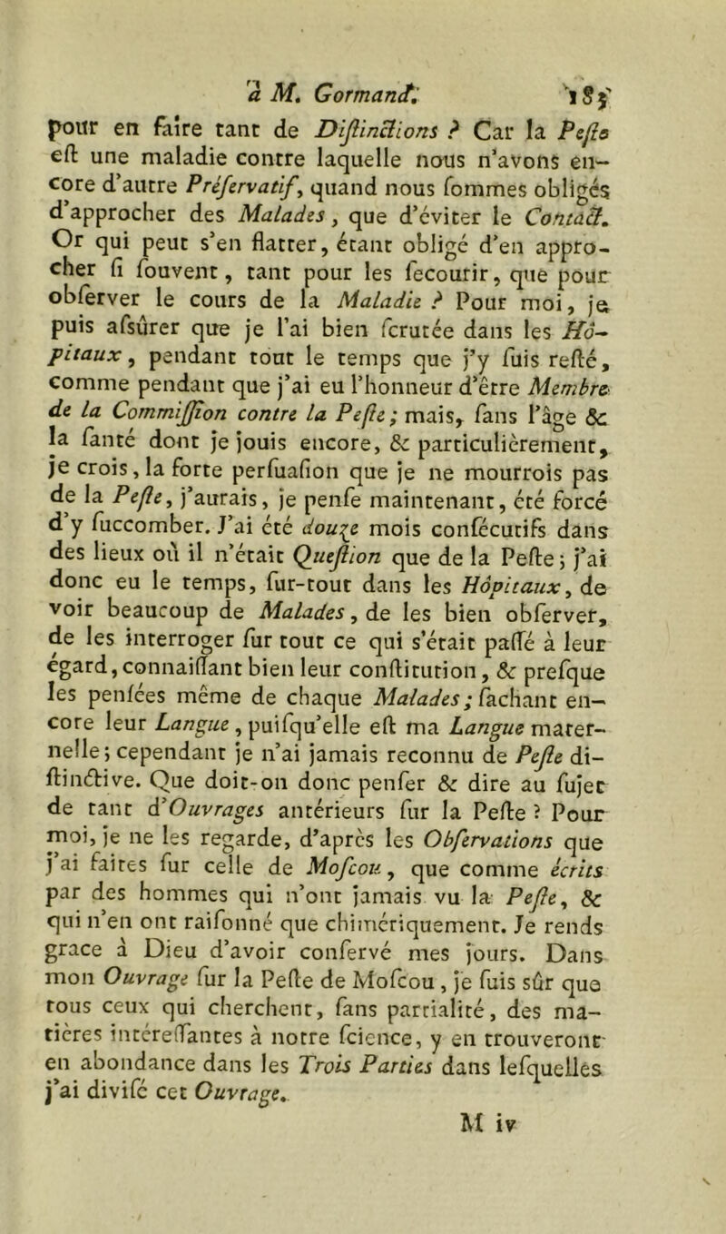 pour en faire tant de Dljlincîions ? Car la Pcfie eft une maladie contre laquelle nous n'avons en- core d’autre Préfervatif^ quand nous Tommes obligés d approcher des Malades, que d’éviter le Contdît, Or qui peut s’en flatter, étant obligé d’en appro- cher fi Touvent, tant pour les fecourir, que pour obferver le cours de la Maladie? Pour moi, jo puis afsûrer que je l’ai bien fcrutée dans les Hâ-^ pitaux, pendant tout le temps que j’y fuis refté, comme pendant que j’ai eu l’honneur d’être Membre' de la CornmiJJîon contre la Pefic; mais, fans l’âge &c la fanté dont je jouis encore, & particulièrement, je crois, la forte perfiiafion que je ne mourrois pas de la Pefle, j’aurais, je penfe maintenant, été forcé d y fuccomber. J’ai été dou:<^e mois confécutifs dans des lieux oii il n’était Qiujlïon que de la Pefliej j’ai donc eu le temps, fur-tout dans les Hôpitaux^ de voir beaucoup de Malades, de les bien obferver, de les interroger fur tout ce qui s’était pafle à leur égard, connaiflant bien leur conftitution, & prefque les penfées même de chaque Malades; en- core leur , puifqu’elle eft ma Langue mSLtQt- nelle; cependant je n’ai jamais reconnu de Pefie di- ftinéfive. Que doit-on donc penfer & dire au fujec de tant à’Ouvrages antérieurs fur la Pefle ? Pour moi, je ne les regarde, d’après les Obfervaùons que j ai faites fur celle de Mofeou, que comme écrits par des hommes qui n’ont jamais vu la Pejîe, & qui n’en ont raifonné que chimériquement. Je rends grâce d Dieu d’avoir confervé mes jours. Dans mon Ouvrage fur la Pefle de Mofeou , je fuis sûr que tous ceux qui cherchent, fans partialité, des ma- tières intereffantes à notre fcience, y en trouveront- en abondance dans les Trois Parties dans lefquellés j’ai divifé cet Ouvrage». U iv