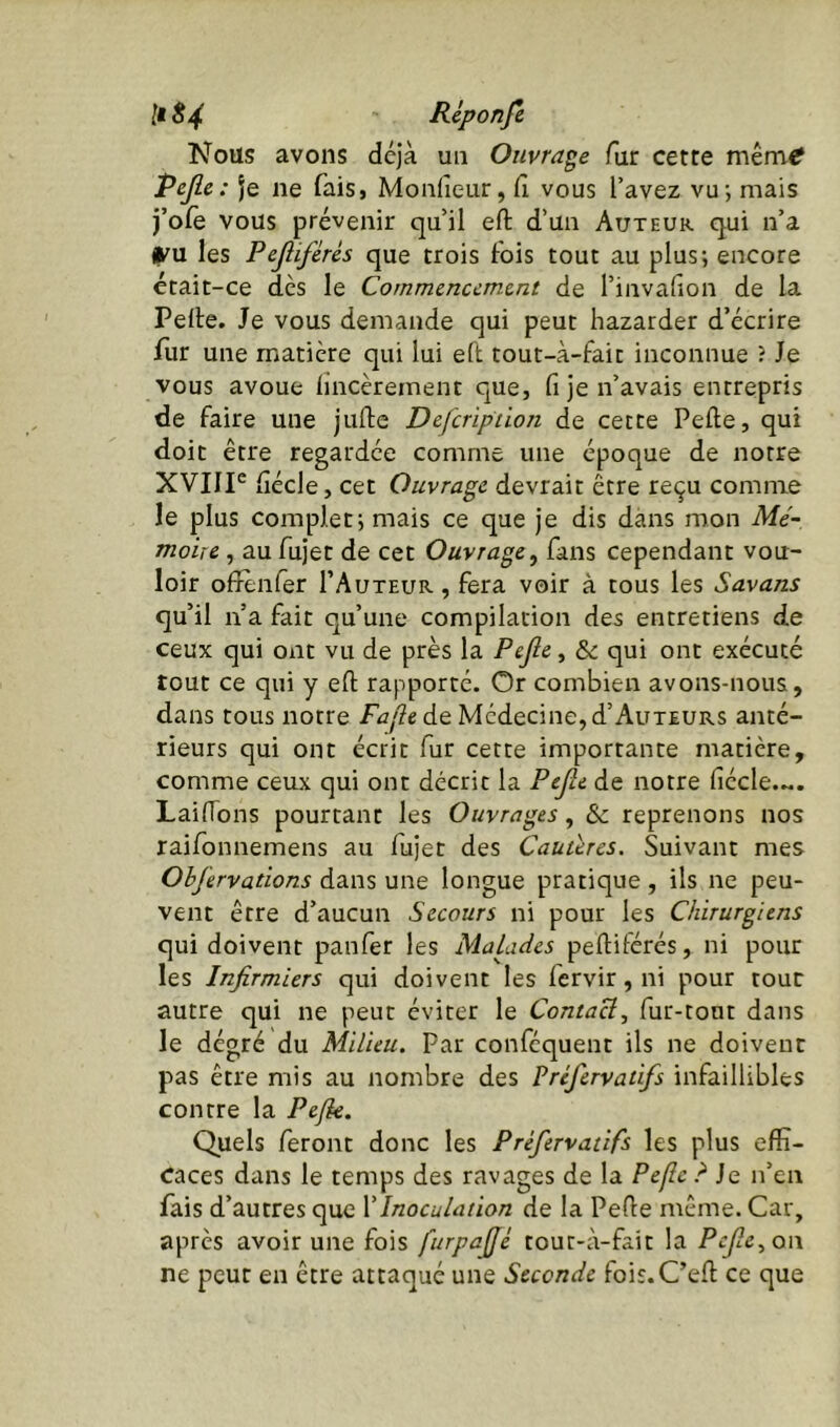 Nous avons déjà un Ouvrage fur cette mêm-tf Pejle: je ne fais, Moidieur, fi vous l’avez vu; mais j’olè vous prévenir qu’il efl: d’un Auteur qui n’a (TU les Pejliférès que trois Fois tout au plus; encore était-ce dès le Commencement de l’invafion de la Pelle. Je vous demande qui peut bazarder d’écrire fur une matière qui lui ell tout-à-Fait inconnue ? Je vous avoue lincèrement que, fi je n’avais entrepris de faire une jufie Defcripiion de cette Pelle, qui doit être regardée comme une époque de notre XVIIP fiécle, cet Ouvrage devrait être reçu comme le plus complet; mais ce que je dis dans mon Mé- moire , au fujet de cet Ouvrage^ fans cependant vou- loir offlnfer I’Auteur , fera voir à tous les Savans qu’il n’a fait qu’une compilation des entretiens de ceux qui ont vu de près la Pefic, &: qui ont exécuté tout ce qui y ell rapporté. Or combien avons-nous, dans tous notre Fajie de Médecine, d’Auteurs anté- rieurs qui ont écrit fur cette importante matière, comme ceux qui ont décrit la Ptjle de notre fiécle.... Laifions pourtant les Ouvrages, & reprenons nos raifonnemens au fujet des Cautères. Suivant mes Ohj’ervations dans une longue pratique , ils ne peu- vent être d’aucun Secours ni pour les Chirurgiens qui doivent panfer les Malades pefliférés, ni pour les Infirmiers qui doivent les fervir, ni pour tour autre qui ne peut éviter le Contact^ fur-tout dans le dégré du Milieu. Par confequent ils ne doivent pas être mis au nombre des Préfervatifs infaillibles contre la Pejk. Quels feront donc les Préfervatifs les plus effi- caces dans le temps des ravages de la Peflc ? Je n’en fais d’autres que XInoculation de la Pelle même. Car, après avoir une fois furpafié tout-à-fait la Pefe, oi\ ne peut en être attaqué une Seconde fois.C’ell ce que