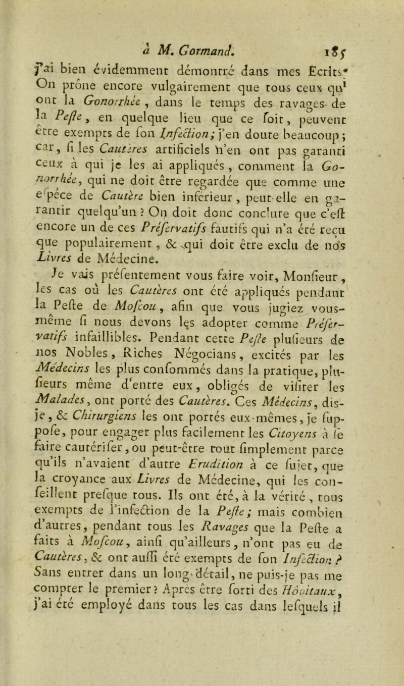 j’ai bien évidemment démontré dans mes Ecrits* On prône encore vulgairement que tous ceux qid ont la Gonorrhcc , dans le temps des ravages- de ^ quelque lieu que ce Toit, peuvent ocre exempts de Ton Infi^ion;‘] qw doute beaucoup; car, fi les Cautères artificiels h’en ont pas garanti ceux à qui je les ai appliqués » comment la Go- norrhée^ qui ne doit être regardée que comme une e'pcce de Cautère bien inferieur, peut elle en ga- rantir quelqu’un î On doit donc conclure que c’eff encore un de ces Préfervatlfs fautifs qui n’a été reçu que populairement, & ^qui doit être exclu de no's Livres de Médecine. Je vais préfentement vous faire voir, Monfieur, les cas ou les Cautères ont été appliqués pendant la Perte de Mofeou, afin que vous jugiez vous- même fi nous devons les adopter comme Préfer- vatifs infaillibles. Pendant cette Pejle pluficurs de nos Nobles, Riches Négocians, excités par les Médecins les plus confommés dans la pratique, plu- fieurs même d'entre eux, obligés de vifirer les Malades^ ont porté des Cautères. Ces Médecins, dis- je, & Chirurgiens les ont portés eux-mêmes, je fup- pofe, pour engager plus facilement les Citoyens à (è faire caurcrifèr, ou peut-être tout fimplement parce qu’ils n’avaient d’autre Erudition à ce fuiet, que la croyance aux Livres de Médecine, qui les con- fedlent prefque tous. Ils ont été, à la vérité, tous exempts de l’infeétion de la Pejie; mais combien d’autres, pendant tous les Ravages que la Perte a faits à Mofeou, ainfi qu’ailleurs, n’ont pas eu de Cautères, Sc ont aurtî été exempts de fon Inficlior. > Sans entrer dans un long>detail, ne puis-je pas me compter le premier? Apres être forti des Hôuitauxy j’ai été employé dans tous les cas dans lefquels il