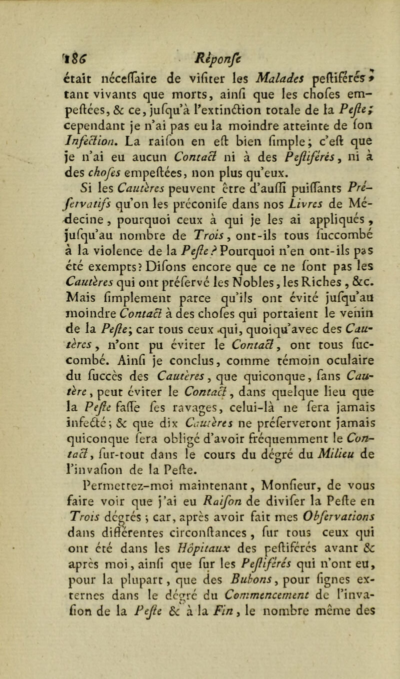 était iiécefTaire de vifiter les Malades peftîferés' * tant vivants que morts, ainfi que les chofes em- peftées, & ce, iufqu’à Textindlion totale de la cependant je n’ai pas eu la moindre atteinte de fou Infeüion. La raifon en efl: bien fimple; c’eft que je n’ai eu aucun Contaü ni à des Pzjlifêrés, ni à des chofes empeftées, non plus qu’eux. Si les Cauthes peuvent être d’auffi puiflants Prl- fervatifs qu’on les préconife dans nos Livres de Mé- decine , pourquoi ceux à qui je les ai appliqués , jufqu’au nombre de Trois, ont-ils tous luccombé à la violence de la ? Pourquoi n’en ont-ils pas été exempts? Difons encore que ce ne font pas les Cauüres qui ont ptéfervé les Nobles, les Riches , &c. Mais fimplement parce qu’ils ont évité jufqu’au moindre Contact à des chofes qui portaient le venin de la Péflc\ car tous ceux <]ui, quoiqu’avec des Cau- tères y n’ont pu éviter le ContaU, ont tous fuc- combé. Ainfi je conclus, comme témoin oculaire du fuccès des Cautères, que quiconque, fans Cau~ ûre, peut éviter le ContaU, dans quelque lieu que la Pejle falTe Tes ravages, celui-là ne fera jamais infe6té;& que dix Camlrts ne préferveront jamais quiconque fera obligé d’avoir fréquemment le Con- taU y fur-tout dans le cours du dégré àn Milieu de l’invafion de la Pefte. Permetrez-moi maintenant, Monfieur, de vous faire voir que j’ai eu Raifon de divifer la Perte en Trois dégtés -, car, après avoir fait mes Obfervations dans différentes circonrtances , fur tous ceux qui ont été dans les Hôpitaux des pertiférés avant & apres moi, ainfi que fur les Pejlifèrés qui n’ont eu, p>our la plupart, que des Bubons, pour fignes ex- ternes dans le deeré du Commencement de l’inva- fion de la Pejie & à la Fin, le nombre même des