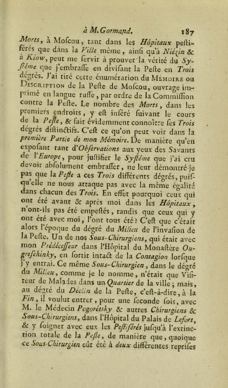 Morts^ a Mofcou, tanc dans les Hôpitaux pefti- fercs que dàns la ViLU même, ainfi qu’à Nié^in Sc n Kiow^ peut me fervir à prouver la vcricé du Sy- fême^ que l’embralTe en divifant la Pelle en Trois degrés. J ai tiré cette énumération du Mémoire ou 1->'escription de la Pelle de Molcou, ouvrage im- pi imé en langue rulfe , par ordre de la CommilTion contre la Pefle. Le nombre des Morts, dans les premiers endroits , y ell inféré fuivant le cours de la &■ fait évidemment connoître Tes Tro/r dégrcs dillinftifs. C’efl ce qu’on peut voir dans la première Partie de mon Mémoire. De manière qu’en expofant tant à'Obfervations aux yeux des Savants de \ Europe, pour juUifier le Sypême que j’ai cru devoir abfolument embralTer, ne leur démontré je pas que X^PeJte a ces Trois differents degrés, puif- qu’elle ne nous attaque pas avec la même ér^alité dans cliacun des Trois. En effet pourquoi ceux qui ont été avant & après moi dans les Hôpitaux, n’ont-ils pas été empeftés, tandis que ceux qui y ont été avec moi, l’ont tous étéî Cell que c’était alors l’époque du dégré du Milieu de l’invafion de la Pelle. Un de nos Sous- Chirurgiens, qui était avec mon Prtdécejfeur dans l’Hôpital du Monaftère Ou- grefehinky, en fortit intad de la Contagion lorfque j y entrai. Ce même Sous-Chirurgien, dans le dé^ré du Milieu, comme Je le nomme, n’était que Vili- teur de Malades dans un Quartier de la ville j mais, au dézré du Déclin de la Pelle, c’ell-à-dire, à la Fin , il voulut entrer , pour une fécondé fois, avec M. le Médecin Pegorétsky & autres Chirurgiens & Sous-Chirurgiens, dans l’Hôpital du Palais de Lefort, & y foigner avec eux les Peftiférés jufqu’à l’extinc- tion totale de la Pejle, de manière que, quoique ce Sous-Chirurgien eût été à deux differentes reprifes