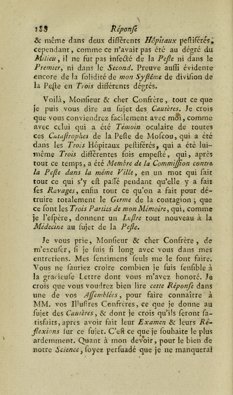î S 9 îleponjé &c même dans deux diflerenfs Hôpitaux pefliféres^ cependant, comme ce n’avait pas etc au dégrc du Milieu^ il ne fut pas infeéle de la Pejlc ni dans le Fremier, ni dans le Second. Preuve auffi évidente encore de la folidicéde mon Syjlême de divifîon de la Pe^le en Ttois diîîérents dégrés. Voilà, Monfieur & cher Confrère, tout ce que je puis vous dire au fujet des Cauiens. Je crois que vous conviendrez facilement avec m^i, comme avec celui qui a été Témoin oculaire de toutes ces Cattijiropkes de la Pelle de Molcou,qui a été dans les Trois Hôpitaux pelliférés, qui a été lui- même Trois différentes fois empeflé, qui, après tout ce temps, a été Membre de la CommiJ^on contre la Pefle dans la même Ville ^ en un mot qui fait tout ce qui s’y eft paiTé pendant qu’elle y a fais fes Ravages^ enfin tout ce qu’on a fait pour dé- truire totalement le Germe de la contagion ; que ce font les Trois Parties de mon Mémoire^ qui, comme je l’efpère, donnent un Luftre tout nouveau à la Médecine au fujet de la Pejie. Je vous prie, Monfieur & cher Confrère , de m’exeufer, fi je luis fi long avec vous dans mes entretiens. Mes fentimens feuls me le font faire. Vous ne fauriez croire combien je fuis fenfible à la grarieufe Lettre dont vous m’avez honoré. Je crois que vous voudrez bien lire cette Réponfe dans une de vos J^emblées, pour faire connaître à MM. vos Ibufires Confrères, ce que je donne au fujet des Cautères^ & dont je crois qu’ils feront fa- tisfaits, apres avoir fait leur Examen &c leurs Ré- jlexions lur ce fujet. C’eft ce que je fouhaite le plus ardemment. Quant à mon devoir, pour le bien de notre Scienceperfuadé que je ne manquerai