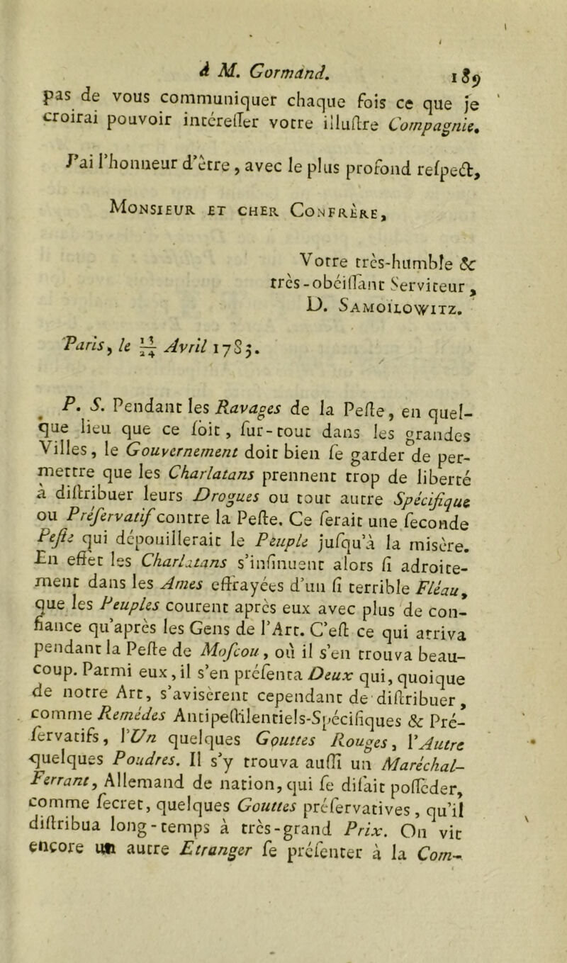 pas de vous communiquer chaque fois ce que je croirai pouvoir intéreiTer votre illudre Compagnie, J’ai l’honneur d’ètre, avec le plus profond refped. Monsieur et cher Confrère, orre très-humhîe &c tres-obeinant Serviteur , D. Samoilowitz. Paris ^ le ^ Jvrll 17S5. P. S. Pendant les Ravages de la Pede, en quel- que lieu que ce fbit, fur-tout dans les grandes Villes, le Gouvernement doit bien Ce garder de per- mettre que les Charlatans prennent trop de liberté à dillribuer leurs Drogues ou tout autre Spécifique ou Préfervatif contre la Perte, Ce ferait une fécondé Refit c|ui dcpouillerait le Peuple jufqu’à la misère. -En effet les CharUtans s’infînuent alors Ci adroite- ment dans les ^mes effrayées d’un fi terrible F/éau, que les Peuples courent apres eux avec plus de con- fiance qu après les Gens de l’Art. C’ert ce qui arriva pendant la Perte de Mofeou y où il s’en trouva beau- coup. Parmi eux, il s’en préfenca Deux qui, quoique de notre Art, s’avisèrent cependant de dirtribuer, comme Remèdes Ancipeflilentiels-Spécifiques & Pré- /èrvatifs, \Un quelques Gouttes Rouges y CAutre quelques Poudres. Il s’y trouva auffi un Maréchal- Ferrant, Allemand de nation, qui fe difait porteder, comme fecret, quelques Gouttes préfervatives , qu’il dirtribua long-temps à très-grand Prix. On vit encore im autre Etranger Ce prefenter à la Co//z-