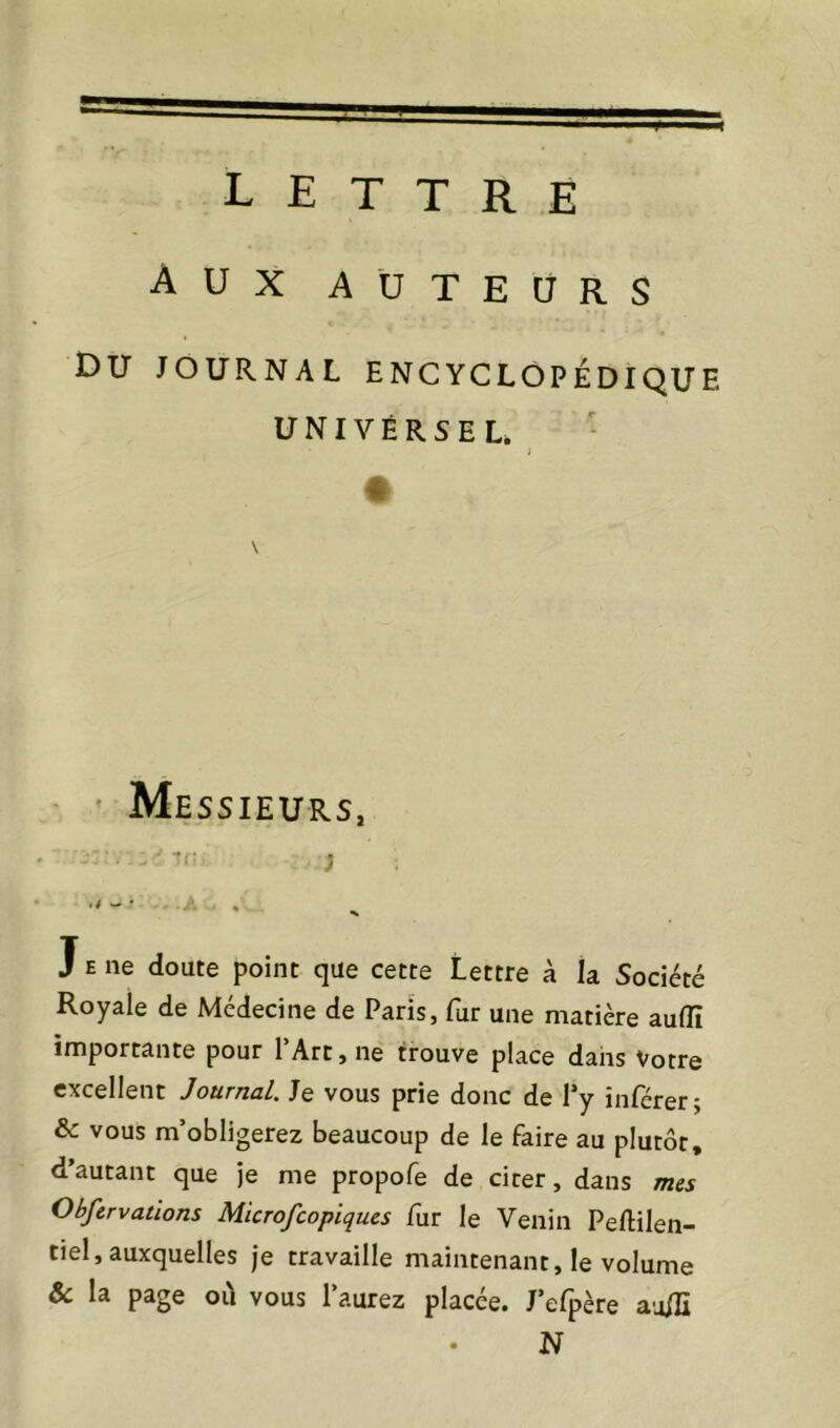 Aux AUTEURS Du JOURNAL encyclopédique UNIVERSEL. i « ’ Messieurs, tr. ; . A , J E ne doute point que cette Lettre à la Société Royale de Médecine de Paris, fur une matière aulîî importante pour l’Art, ne trouve place dans Votre excellent Journal. Je vous prie donc de Py inférer; & vous m’obligerez beaucoup de le faire au plutôt, d’autant que je me propofe de citer, dans mes Obfcrvatlons Microfeopiques fur le Venin Peftilen- tiel, auxquelles je travaille maintenant, le volume & la page oïl vous l’aurez placée. J’efpère au/ïï N