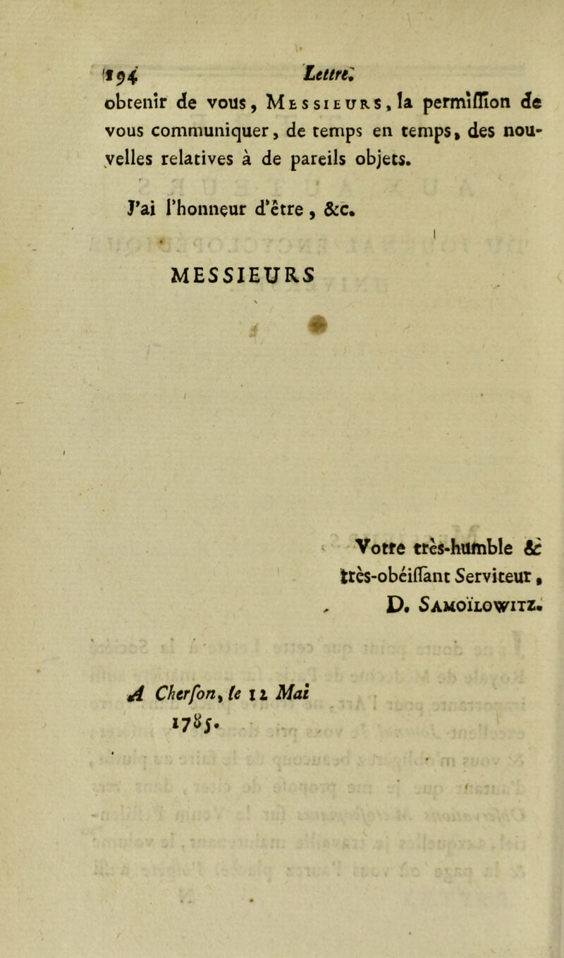 !f^4 Lel/re^ obtenir de vous, Messieurs,la permîflîon de vous communiquer, de temps en temps, des nou- velles relatives à de pareils objets. J’ai l’honneur d’ctre , &c, I MESSIEURS N ‘ Votre trcs-humble éc trcs-obéiflànt Serviteur, , D* Samoïlowitz. ^ Cherforiy (en Mai 17S5.