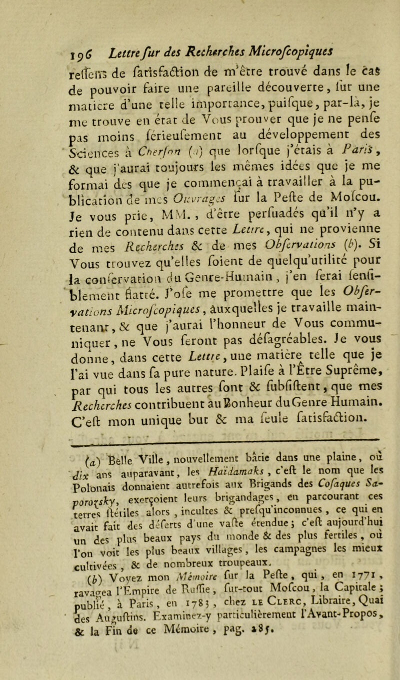 relTein de farisfaâiion de m’être trouvé dans le cas de pouvoir faire une pareille découverre, fur une maticre d’une relie importance,puifque, par-la, je me trouve en état de Vous prouver que je ne penfe pas moins férieufement au développement des Sciences à Cherjnn ( i) que lorfque j’étais à Paris, ôc que l’aurai toujours les mêmes idées que je me formai des que je commençai à travailler à la pu- blication de mes Ouvrages fur la Pefte de Mofeou. Je vous prie, MM., d’être perfuadés qü’il n’y a rien de contenu dans cette Lettre y qui ne provienne de mes Recherches & de mes Obfervdüons {b). Si Vous trouvez quelles foient de quelqu’urilité pouf la confervation du Genre-Humain , j en ferai fenli- blement flatré. J'ofe me promettre que les Obftr- yations hPtcrojcopiques y auxquelles je travaille main- tenant, & que j’aurai l’honneur de Vous commu- niquer, ne Vous feront pas défagréables. Je vous donne, dans cette Ieme,une maticre telle que je l’ai vue dans fa pure nature. Plaife à l’Etre Suprême, par qui tous les autres font & fubfiftent, que mes Recherches contribuent auBonheur duGenre Humain. C’ell: mon unique but & ma leule fatisfaélion. (a) Belle Ville, nouvellement bâtie dans une plaine, où dix ans auparavant, les Haïdamaks , ctfï le nom que les Polonais donnaient autrefois aux Brigands des Cofaques Sa- pororsky, exerçoient leurs brigandages, en parcourant ces terres lléiiles alors , incultes & prefqu’inconnues, ce qui en avait fait des d^^ferts d'une vafle étendue; c’eft aujourd’hui un des plus beaux pays du monde & des plus fertiles, où l’on voit les plus beaux villages, les campagnes les mieux cultivées , & de nombreux troupeaux. Voyez mon Mêtnoire fur la Perte, qui , en 177* •* ravagea l’Kmpire de RufTie, fur-tout Mofeou, la Capitale; publié, à Paris, en 1785, chez le Clerc, Libraire, Quai des Augurtins. Rxaminez-y particulièrement l’Avant-Propos, & la Fin de ce Mémoire , pag. 185,
