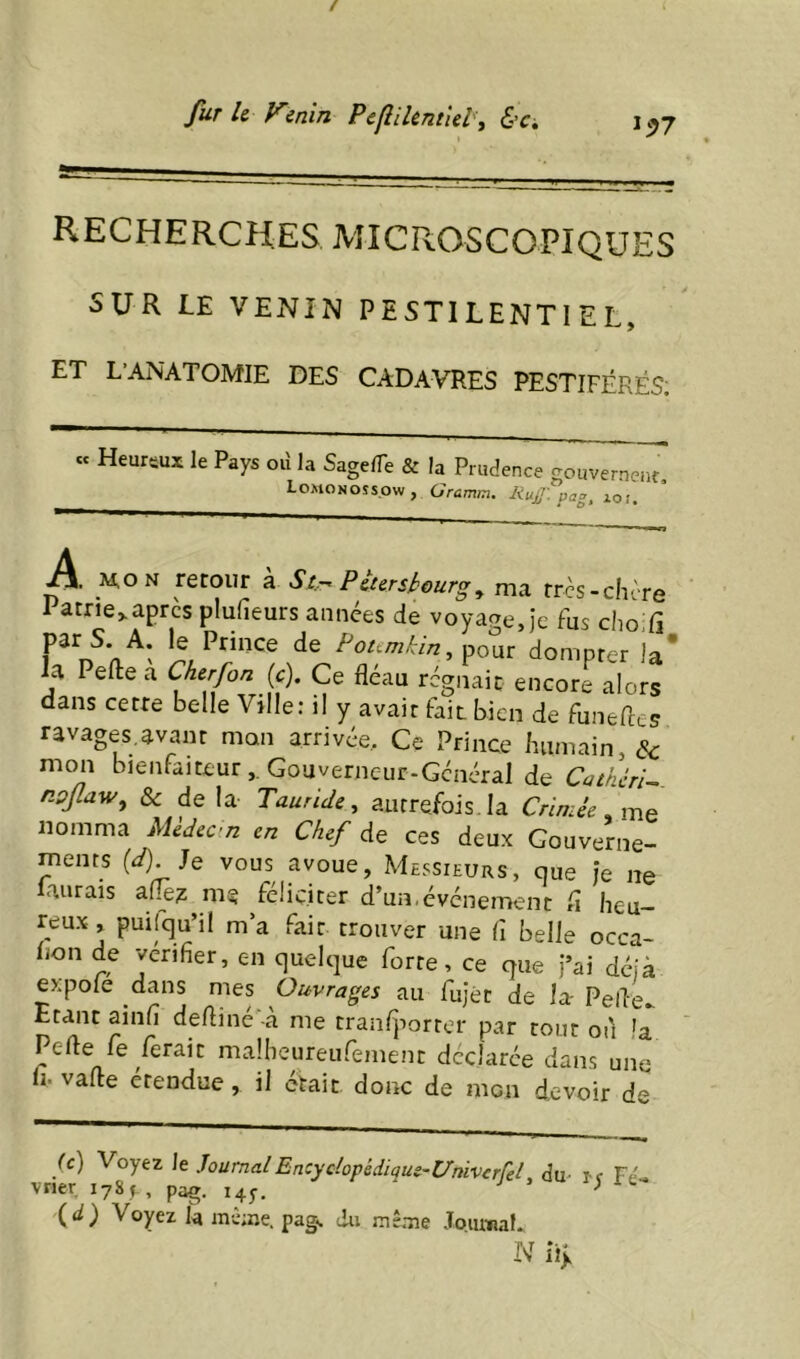 fur U Venin Pefîikntîel'\ &Ci, 1^7 recherches microscopiques SUR LE VENIN PESTILENTIEL, ET L ANATOMIE DES CADAVRES PESTIFÉRÉS; « Heursux le Pays oiî la SagelTe & la Prudence gouverne^ LoMONOSspw, Gramm, Pag, zo;. A _M,ON retour à Str^ Pètersbourg^ ma très-chère Patrie>aprcs plufieurs années de voyage, Je fus chodi A. le Prince de pour dompter la* h Peflie a Cherfon {c). Ce fléau régnait encore alors dans cette belle Ville; il y avait fait bien de funefles ravages,avant mon arrivée.. Ce Prince humain, cV mon bienfaiteur, Gouverneur-Général de CatherU npjlaw, & delà Tauride, autrefois. la Crimée nomma Mèdecn en Chef de ces deux Gouverne- ments (zf). Je vous avoue, Messieurs, que je ne aurais me féliciter d’un,événement fl heu- reux , puifqu’il m’a fait trouver une fl belle occa- lion de vérifier, en quelque forte, ce que j’ai déjà expole dans mes Ouvrages au fujét de la- Pefle^ Etant ainfl defliné'-à me tranijiorrer par tout ou la Perte fe ferait malheureufement déclarée dans une li.varte étendue, il était donc de mon devoir de ic) Voyez le JournalEncydopédique-UniverfeL du- i-f Fe>. vrier lySf, pag. 14^-. ^ (d) Voyez la inè;ne. pag^ du mêaie JoiuwaL N ii>