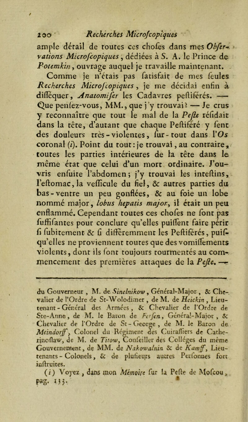 ample dérail de toutes ces chofes dans mes Obfer-. • valions Microjcopiques ^ dédiées à S. A. le Prince de Potemkiny ouvrage auquel je travaille maintenant. Comme je n'étais pas fatisfait de mes feules Recherches MicroJ copiques , je me décidai enfin à diflequer, Anatomifer les Cadavres pefliférés. — Que penlez-vous, MM., que j’y trouvait — Je crus y reconnaître que tout le mal de la Pefie réfidait dans la tête, d’autant que chaque Peftiféré y fenc des douleurs très-violentes, fur-tout daus l’Oi coronal (i). Point du tout: je trouvai, au contraire* toutes les parties intérieures de la tête dans le même état que celui d’un mort ordinaire. J’ou- vris enfuite l’abdomen; j’y trouvai les inteftins, l’eftomaCjla vefficule du fiel, & autres parties du bas-ventre un peu gonflées, & au foie un lobe nommé major, lobus hepatis major, il était un peu enflammé. Cependant toutes ces choies ne font pas fuflîfantes pour conclure qu’elles puiflènt faire périr fl fubitement & fi différemment les Pefliférés, puil^ qu’elles ne proviennent toutes que des vomiflêments violents, dont ils font toujours tourmentés au com- mencement des premières attaques de la Pejle^. — éu Gouverneur , M. de Sinelnikow, GénéraPMajor , & Che- valier de l’Ordre de St-Wolodimer , de M. de Heickin , Lieu- tenant-Général des Armées, & Chevalier de l'Ordre de Ste-Anne, de M. le Baron de Ferfen, Général-Major , Sc Chevalier de l’Ordre de St-Georjre, de M. le Baron de Meindor§\ Colonel du Régiment des Cuirafliers de Cache- rinoflaw, de M. de Titow, Conf'eiller des Collèges du même Gouverneraent, de MM. de Nakowalnin Sc de KarnJ', Lieu- tenants - Colonels, & de pluileurs autres Perlonues fort inftruites. (i) Voyez , dans mon Mémoire fur la Pcfte de Mofcou, m- LH- *