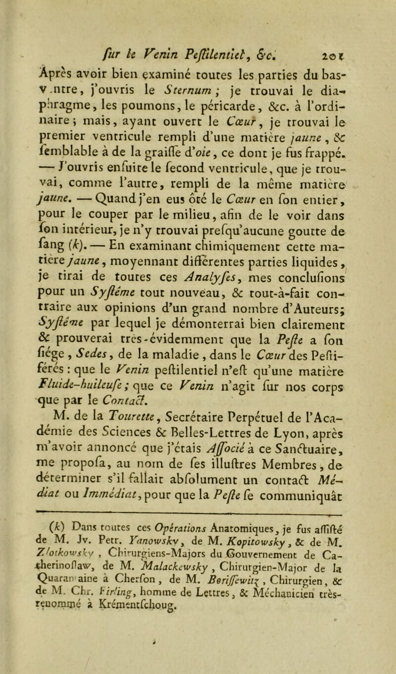 fur h Venin P effilent ut ^ lot Après avoir bien examiné toutes les parties du bas- V.litre, j’ouvris le Sternum ^ je trouvai le dia-* pîiragme, les poumons, le péricarde, &c. à l’ordi- naire; mais, ayant ouvert le Cœur ^ je trouvai le premier ventricule rempli d’une matière jaune, & femblable a de la graillé d’oie, ce dont je fus frappé. — J’ouvris enfuite le fécond ventricule, que je trou- vai, comme l’autre, rempli de la même matière jaune, —Quand j’en eus ôté le Cœur en fon eniier, pour le couper par le milieu, afin de le voir dans fon intérieur, je n’y trouvai prefqu’aucune goutte de fang [k).— En examinant chimiquement cette ma- tikzQ jaune, moyennant differentes parties liquides, je tirai de toutes ces Analyfes, mes conclufions pour un Syflême tout nouveau, & tout-à-fait con- traire aux opinions d’un grand nombre d’Auteurs; Syflême par lequel je démonterrai bien clairement & prouverai très-évidemment que la Pefle a fon fiége , Sedes, de la maladie , dans le Cœur des Pefti- féres : que le Vznin peftilentiel n’efi: qu’une matière Fluide-huileufe ; <yaQ ce Venin n’agit fur nos corps que par le Contact. M. de la Tourette, Secrétaire Perpétuel de l’Aca- demie des Sciences & Belles-Lettres de Lyon, après m avoir annoncé que J’étais Affociéà. ce Sanéluaire, me propofa, au nom de fes illuftres Membres, de déterminer s’il fallait abfolument un contad A/c- diat ou Immédiat, pour que la Pefle fe communiquât (Jê) Dans toutes ces Opérations Anatomiques, je fus afTîfté de M. Jv. Petr. Yanowskv, de M. Kopitowsky, 5c de M. Ztotkowsky , Chirurgiens-Majors du Gouvernement de Ca- -thetinoflaw', de M. Malachewsky , Chirurgien-Major de la Quaran aine à Cherfon, de M. BeriJfcwittj^ , Chirurgien, 5c de M. Chr. ^irüng, homme de Lettres, & Méchanicien très- renommé à Krémtntfchoug.