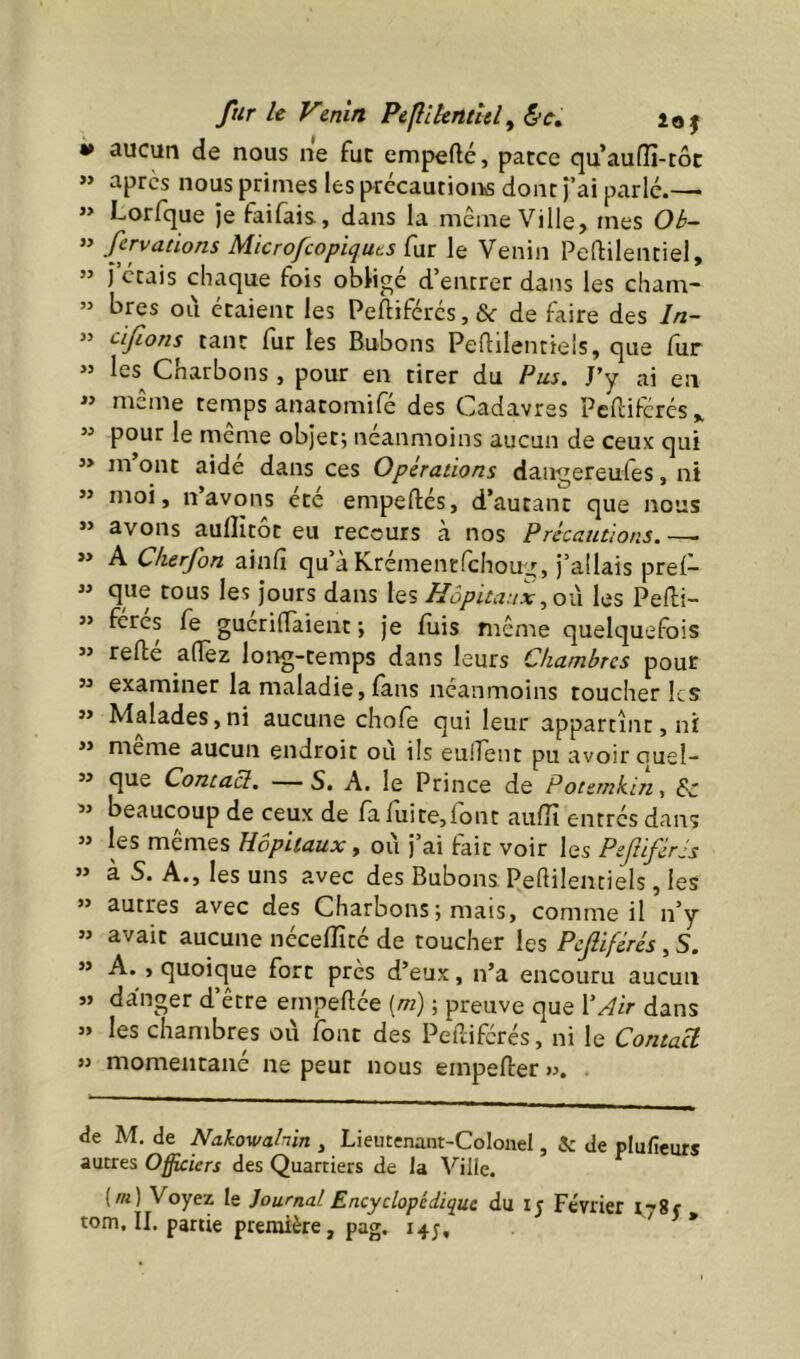 fur le Venin Peflikntlel^ &c, loj aucun de nous ne fut empefté, parce quaufîi-tôt »> apres nous primes les précautions dont )’ai parlé.—> ” Lorfque je faifais, dans la même Ville, mes Ok- » fervaùons Microfeopiquts fur le Venin Peflilentiel, ” J étais chaque fois obligé d’entrer dans les cham- ” bres ou étaient les Peftiférés,& de faire des In- cijions tant fur les Bubons Peftilentiels, que fur >’ les^ Charbons, pour en tirer du Pus. J’y ai en « même temps anatomifé des Cadavres Pc{lifcrés„ « pour le même objet; néanmoins aucun de ceux qui *> m ont aide dans ces Operations dangereules, ni ” moi, n’avons ete empeftés, d’autant que nous » avons aulîitôt eu recours h. nos Précautions.—. » A Cherfon ainfî qu’à Krémentfehoug, j’allais pre(- ” que tous les jours dans les Hôpita.ixles Pefti- ” feres fe gucriflaient ; je fuis même quelquefois « refté alTez long-temps dans leurs Chambres pour ” examiner la maladie, fans néanmoins toucher les ** Malades,ni aucune chofe qui leur appartint, ni ” même aucun endroit où ils eulTent pu avoir quel- ” que Contact. — S. A. le Prince de Potemkin, Sc ’’ beaucoup de ceux de fafuite,lont aufîî entrés dans ” les mêmes Hôpitaux, où j’ai fait voir les Peftiférls » à S. A., les uns avec des Bubons Peùilentiels, les ” autres avec des Charbons*, mais, comme il n’y ” avait aucune néceflîté de toucher les Pcjîiférés, S. ” A. , quoique fort près d’eux, n’a encouru aucun s> danger d être ernpeftée [m) ; preuve que VAir dans » les chambres où font des Peaiferés, ni le Contact » momentané ne peut nous empefter ». . de M. de Nakowahin , Lieutenant-Colonel, & de plufieurs autres Officiers des Quartiers de la Ville. (/«) Voyez le Journal Encyclopédique du ij Février rySf tom. II. partie première, pag. 14;, *