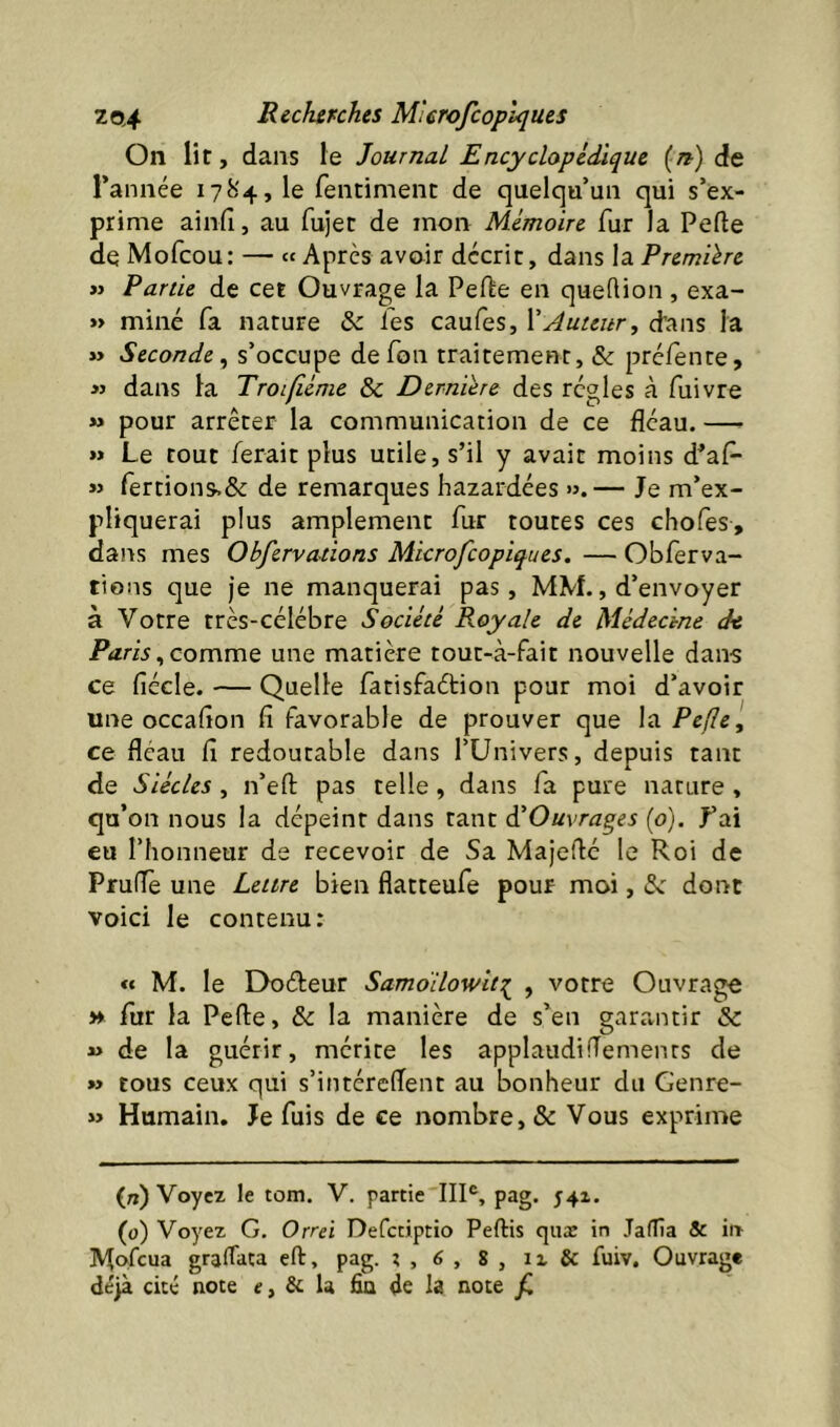 On lit, dans le Journal Encyclopédique (/?) de l’année 1784, le fenciment de quelqu’un qui s’ex- prime ainfi, au fujet de mon Mémoire fur la Perte de Mofcou: — « Apres avoir décrit, dans la Première » Partie de cet Ouvrage la Perte en quertion , exa- » miné fa nature & les caufes, \Auteur, d’ans la »> Seconde^ s’occupe defon traitement, & préfente, » dans la Troifiéme &c Dernière des régies à fuivre » pour arrêter la communication de ce fléau. — >» Le tout ferait plus utile, s’il y avait moins d’afl- « rertions,& de remarques bazardées ».— Je m’ex- pliquerai plus amplement fur toutes ces chofes, dans mes Obfervations Microfcopiques. — Obferva- tions que je ne manquerai pas, MM., d’envoyer à Votre très-célébre Société Royale de Médecine de Paris^commQ une matière tout-à-fait nouvelle dans ce fiécle. — Quelle fanisfaétion pour moi d’avoir une occaflon fi favorable de prouver que la Pefle, ce fléau fi redoutable dans l’Univers, depuis tant de Siècles, n’ert pas telle, dans fa pure nature , qu’on nous la dépeint dans tant ^Ouvrages (o). J’ai eu l’honneur de recevoir de Sa Majerté le Roi de Pruffe une Lettre bien flatteufe pour moi, dont voici le contenu: «« M. le Doéteur Samoilowitr^ , votre Ouvrage » fur la Perte, & la manière de s’en garantir & 4> de la guérir, mérite les applaudifTemenrs de » tous ceux qui s’intéreflent au bonheur du Genre- » Humain. Je fuis de ce nombre, & Vous exprime (n) Voyez le tom. V. partie pag. 541. (0) Voyez G. Orrd Defctiptio Peftis quæ in JalTîa & iiT Mofcua grartata eft, pag. ? , 6 , 8 , iz & fuiv. Ouvrage déjà cité note e, & la fia de la note jC