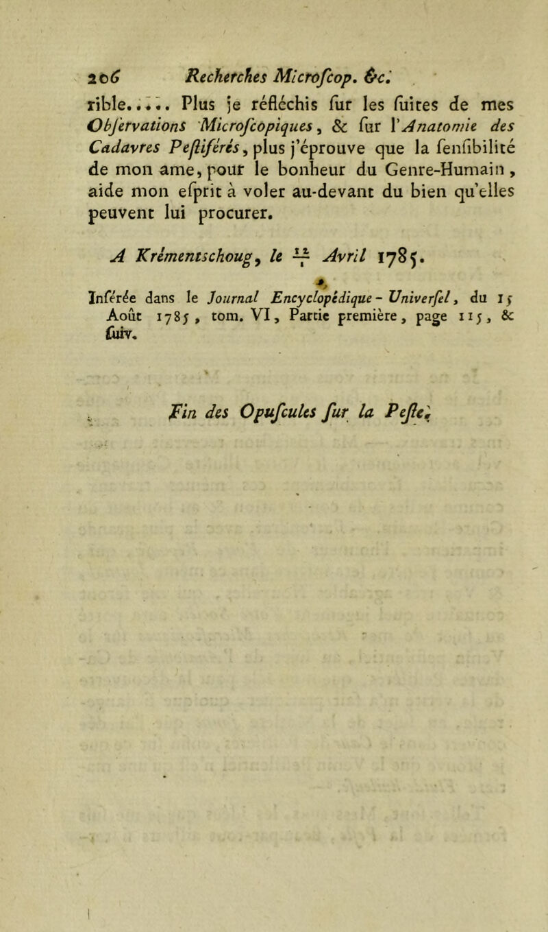 Recherches Microfeop. &c^ rible..ii. Plus je réfléchis fur les fliires de mes ObJervationS 'Microj'copiques, & fur \ Anatomie des Cadavres p£:yZ//eV«5, plus j’éprouve c]ue la fenfibilité de mon ame,pour le bonheur du Genre-Humain, aide mon efprit à voler au-devant du bien qu’elles peuvent lui procurer. A Krimentschoug y U ^ Avril 1785. Infer^e dans le Journal Encyclopédique - Univerfel, du if Août 1785, tom. VI, Partie première, page ii;, & liûv. ^in des Opufcules fur la Pejîe^