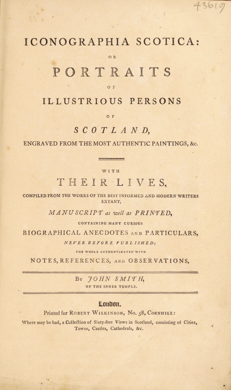O R ' PORTRAITS O F ILLUSTRIOUS PERSONS O F SCOTLAND, ENGRAVED FROM THE MOST AUTHENTIC PAINTINGS, &c. WITH THEIRLIVES, COMPILED FROM THE WORKS OF THE BEST INFORMED AND MODERN WRITERS EXTANT, MANU SCRIPT as well as PRINTED, CONTAINING MANY CURIOUS BIOGRAPHICAL ANECDOTES and PARTICULARS, NEVER BEFORE PUBLISHED$ THE WHOLE AUTHENTICATED WITH NOTES, REFERENCES, and OBSERVATIONS, By JOHN SMITH, OF THE INNER TEMPLE. lonUotu Printed for Robert Wilkinson, No. 58, Cornhill: Where may be had, a Collection of Sixty-five Views in Scotland, consisting of Cities, Towns, Castles, Cathedrals, &c.