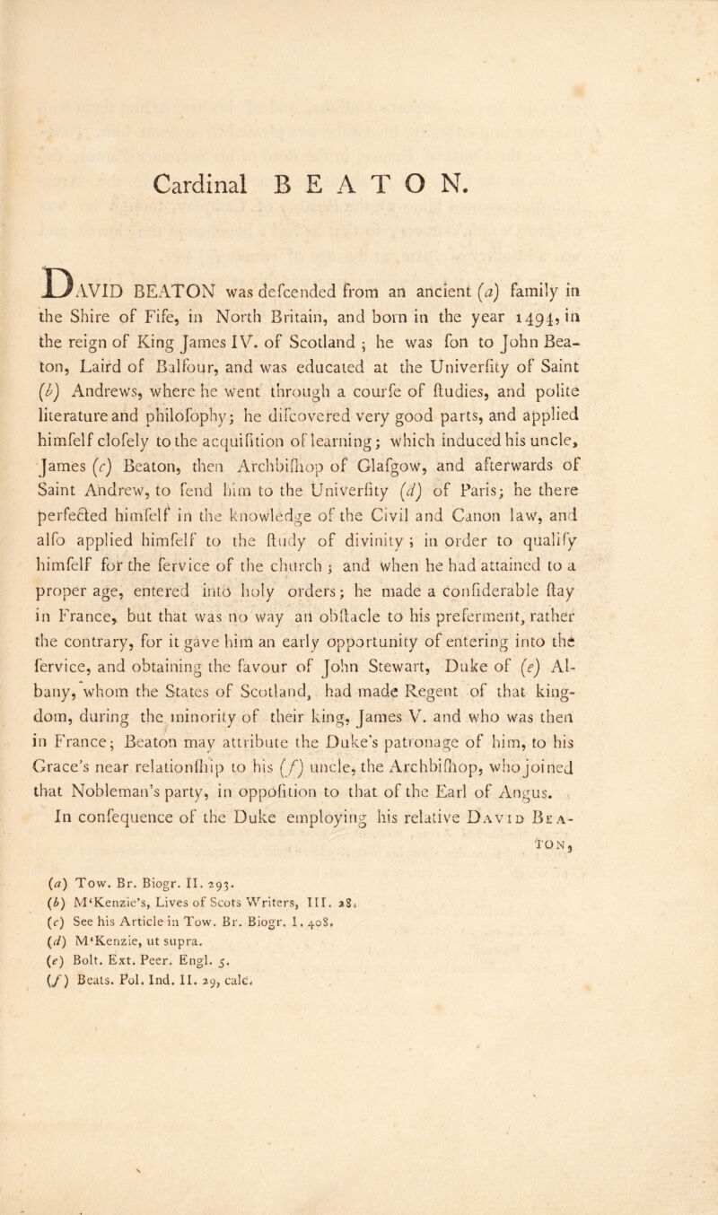 Cardinal BEATON. D AVID BEATON was clefeended from an ancient (a) family in the Shire of Fife, in North Britain, and bora in the year 1494, in the reign of King James IV. of Scotland * he was fon to John Bea- ton, Laird of Balfour, and was educated at the Univerfity of Saint (b) Andrews, where he went through a courfe of ftudies, and polite literature and philofophy; he difeovered very good parts, and applied himfelf clofely to the acquifition of learning; which induced his uncle* James (V) Beaton, then Arch hi [hop of Glafgow, and afterwards of Saint Andrew, to fend him to the Univerfity (d) of Paris; he there perfected himfelf in the knowledge of the Civil and Canon law, and alfo applied himfelf to the ftudy of divinity ; in order to qualify himfelf for the fervice of the church; and when he had attained to a proper age, entered into holy orders; he made a conflderable flay in France,, but that was no way an obftacle to his preferment, rather the contrary, for it gave him an early opportunity of entering into the fervice, and obtaining the favour of John Stewart, Duke of (e) Al- bany, whom the States of Scotland, had made Regent of that king- dom, during the minority of their king, James V. and who was then in France; Beaton may attribute the Duke's patronage of him, to his Grace’s near relationlhip to his (f) uncle, the Archbifnop, who joined that Nobleman’s party, in oppolition to that of the Earl of Angus. In confequence of the Duke employing his relative David Bea- 'Ion3 (a) Tow. Br. Biogr. II. 293. (b) M‘Kenzie’s, Lives of Scots Writers, III. (c) See his Article in Tow. Br. Biogr. I, 408. (r/) M'Kenzie, ut supra. (e) Bolt. Ext. Peer. Engl. 5.