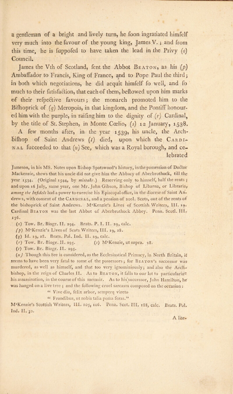 a gentleman of a bright and lively turn, he loon ingratiated himfelf very much into the favour of the young king, James V. ; and from this time, he is fuppofed to have taken the lead in the Privy (o) Council, James the Vth of Scotland, fent the Abbot Beaton, as his (p) Ambaffador to Francis, King of France, and to Pope Paul the third; in both which negotiations, he did acquit himfelf fo well, and fo much to their fatisfatlion, that each of them, bellowed upon him marks of their refpe£tive favours; the monarch promoted him to the Bifhoprick of (q) Meropois, in that kingdom, and the Pontiff honour- ed him with the purple, in raifinghim to the dignity of (r) Cardinal by the title of St. Stephen, in Monte Coelio, (s) 12 January, 1538. A few months after, in the year 1539? his uncle, the Arch- bifhop of Saint Andrews (/) died, upon which the Cardi- nal fucceeded to that (u) See, which was a Royal borough, and ce- lebrated Jameson, in his MS. Notes upon Bishop Spotswood’s history, in the possession of Dodtor Mackenzie, shews that his uncle did not give him the Abbacy of Aberbrothock, till the year 1534. (Original 1544, by mistake,) Reserving only to himself, half the rents j and upon 16 July, same year, one Mr. John Gibson, Bishop of Libarna, or Librarian atnong the Infidels had a power to exercise his Episcopal office, in the diocese of Saint An- drews, with consent of the Cardinal, and a pension of 200I. Scots, out of the rents of the bishoprick of Saint Andrews. M‘Kenzie’s Lives of Scottish Writers, III. 190- Cardinal Beaton was the last Abbot of Aberbrothock Abbey. Penn. Scotl. Ill# 136. (0) Tow. Br. Biogr. II. 294. Beats. P. I. II. 29, calc. (p) M‘Kenzie’s Lives of Scots Writers, III. 19, 28. (?) Id. 19,28. Beats. Pol. Ind. II. 29, calc. (f) Tow. Br. Biogr. II. 295. (s) M‘Kenzie, utsupra. 28. (/) Tow. Br. Biogr. II. 295. (u) Though this See is considered, as the Ecclesiastical Primacy, in North Britain, li seems to have been very fatal to some of the possessors ; for Beaton’s successor was murdered, as well as himself, and that too very ignominiously; and also the Arch- bishop, in the reign of Charles II. As to Beaton, it falls to our lot to particularize his assassination, in the course of this memoir. As to his''successor, John Hamilton, he was hanged on a live tree ; and the following cruel sarcasm composed on the occasion : “ Vive diu, felix arbor, semperq vireto “ Frondibus, ut nobis talia poma feras.” M£Kenzie’s Scottish Writers, III. 105, 106. Penn. Scot. Ill, 188, calc. Beats. Poh Ind. II. 30. A lite-