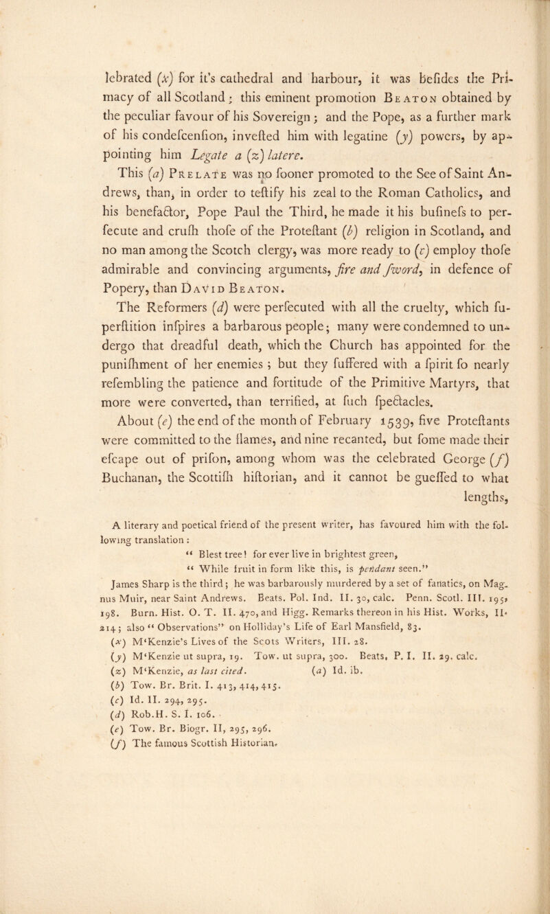 lebrated (k) for it’s cathedral and harbour, it was be Tides the Pri- macy of all Scotland * this eminent promotion Beaton obtained by the peculiar favour of his Sovereign ; and the Pope, as a further mark of his condefcenfion, inverted him with legatine (y) powers, by ap- pointing him Legate a (z) latere. This (a)? re late was no fooner promoted to the See of Saint An- drews, than* in order to teftify his zeal to the Roman Catholics, and his benefa&or, Pope Paul the Third, he made it his bufinefs to per- fecute and crurti thofe of the Proteftant (b) religion in Scotland, and no man among the Scotch clergy, was more ready to (e) employ thofe admirable and convincing arguments, fire and /word, in defence of Popery, than David Beaton. The Reformers [d) were perfecuted with all the cruelty, which fu- perrtition infpires a barbarous people; many were condemned to un- dergo that dreadful death, which the Church has appointed for the punifhment of her enemies ; but they fufFered with a fpirit fo nearly refembling the patience and fortitude of the Primitive Martyrs, that more were converted, than terrified, at fuch fpedtacles. About (e) the end of the month of February 1539, five Protertants were committed to the flames, and nine recanted, but fome made their efcape out of prifon, among whom was the celebrated George (/) Buchanan, the Scottirti hiftorian, and it cannot be gueffed to what lengths, A literary and poetical friend of the present writer, has favoured him with the fol- lowing translation : “ Blest tree! for ever live in brightest green, u While fruit in form like this, is 'pendant seen.” James Sharp is the third; he was barbarously murdered by a set of fanatics, on Mag. nus Muir, near Saint Andrews. Beats. Pol. Ind. II. 30, calc. Penn. Scotl. III. 1951 198. Burn. Hist. O. T. II. 470, and Higg. Remarks thereon in his Hist. Works, IT 214; also “ Observations” on Holliday’s Life of Earl Mansfield, 83. (*) M‘Kenzie’s Lives of the Scots Writers, III. 28. (y) M‘Kenzie ut supra, 19. Tow. ut supra, 300. Beats, P. I. II. 29, calc. (z) M‘Kenzie, as last cited. (a) Id. ib. (b) Tow. Br. Brit. I. 413,414,415. (c) Id. II. 294, 295. (d) Rob.H. S. I. 106. (e) Tow. Br. Biogr. II, 295, 296. (/) The famous Scottish Historian*