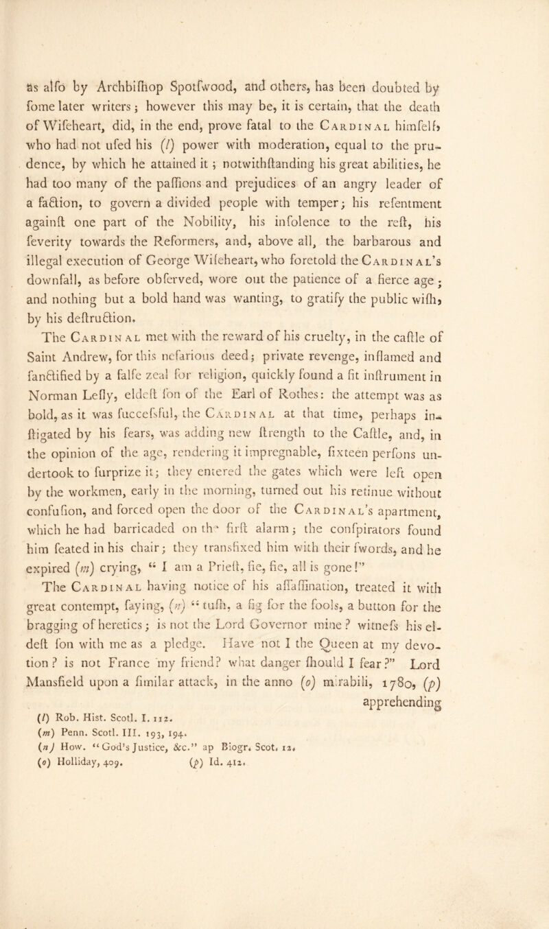 as alfo by Archbifiiop Spotfwood, and others, has been doubted by fome later writers; however this may be, it is certain, that the death of Wifeheart, did, in the end, prove fatal to the Cardinal himfelfi who had not ufed his (7} power with moderation, equal to the pru- dence, by which he attained it ; notwithftanding his great abilities, he had too many of the paflions and prejudices of an angry leader of a fafilion, to govern a divided people with temper; his refentment againd one part of the Nobility, his infolence to the reft, his feverity towards the Reformers, and, above all, the barbarous and illegal execution of George Wifeheart, who foretold the Cardin al’s downfall, as before obferved, wore out the patience of a fierce age - and nothing but a bold hand was wanting, to gratify the public wifh? by his deftrutlion. The Cardin al met with the reward of his cruelty, in the cable of Saint Andrew, for this nefarious deed; private revenge, inflamed and fanblified by a falfe zeal for religion, quickly found a fit inftrument in Norman Lefly, eldeft fon of the Earl of Rothes: the attempt was as bold, as it was fuccefsful, the Cardin al at that time, perhaps in- ftigated by his fears, was adding new ftrength to the Cable, and, in the opinion of the age, rendering it impregnable, fixteen perfons un- dertook to furprize it; they entered the gates which were left open by the workmen, early in the morning, turned out his retinue without confufion, and forced open the door of the Cardinal’s apartment, which he had barricaded on tfr firb alarm; the confpirators found him feated in his chair; they transfixed him with their fwords, and he expired (m) crying, 64 I am a Fried, fie, fie, all is gone!” The Cardinal having notice of his aflaffination, treated it with great contempt, faying, (n) 44 tufh, a fig for the fools, a button for the bragging of heretics; is not the Lord Governor mine ? witnefs his el- deb fon with me as a pledge. Have not I the Queen at my devo- tion ? is not France my friend? what danger fhould I fear?” Lord Mansfield upon a fimilar attack, in the anno (o) mirabili, 1780, (p) apprehending (0 Rob. Hist. Scotl. I. 112. (m) Penn. Scotl. III. 193, 194. (nJ How. “ God’s Justice, &c.” ap Biogr* Scots 1 z*