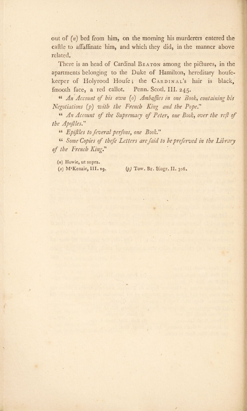 out of (n) bed from him, on the morning his murderers entered the caftle to affaffinate him, and which they did, in the manner above related. There is an head of Cardinal Beaton among the piDures, in the apartments belonging to the Duke of Hamilton, hereditary houfe- keeper of Ilolyrood Houfe; the Cardinal’s hair is black, fmooth face, a red callot. Penn. ScotL III. 245. 44 An Account of his own (0) Ambajfies in one Book, containing his Negotiations (p) with the French King and the Pope. 44 An Account of the Supremacy of Peter, one Book, over the reft of the Apoftles. 44 Epiftles to feveral perfonsi one Book. 44 Some Copies of thefe Letters arefaid to bepreferved in the Library of the French KingP («) Howie, ut supra.