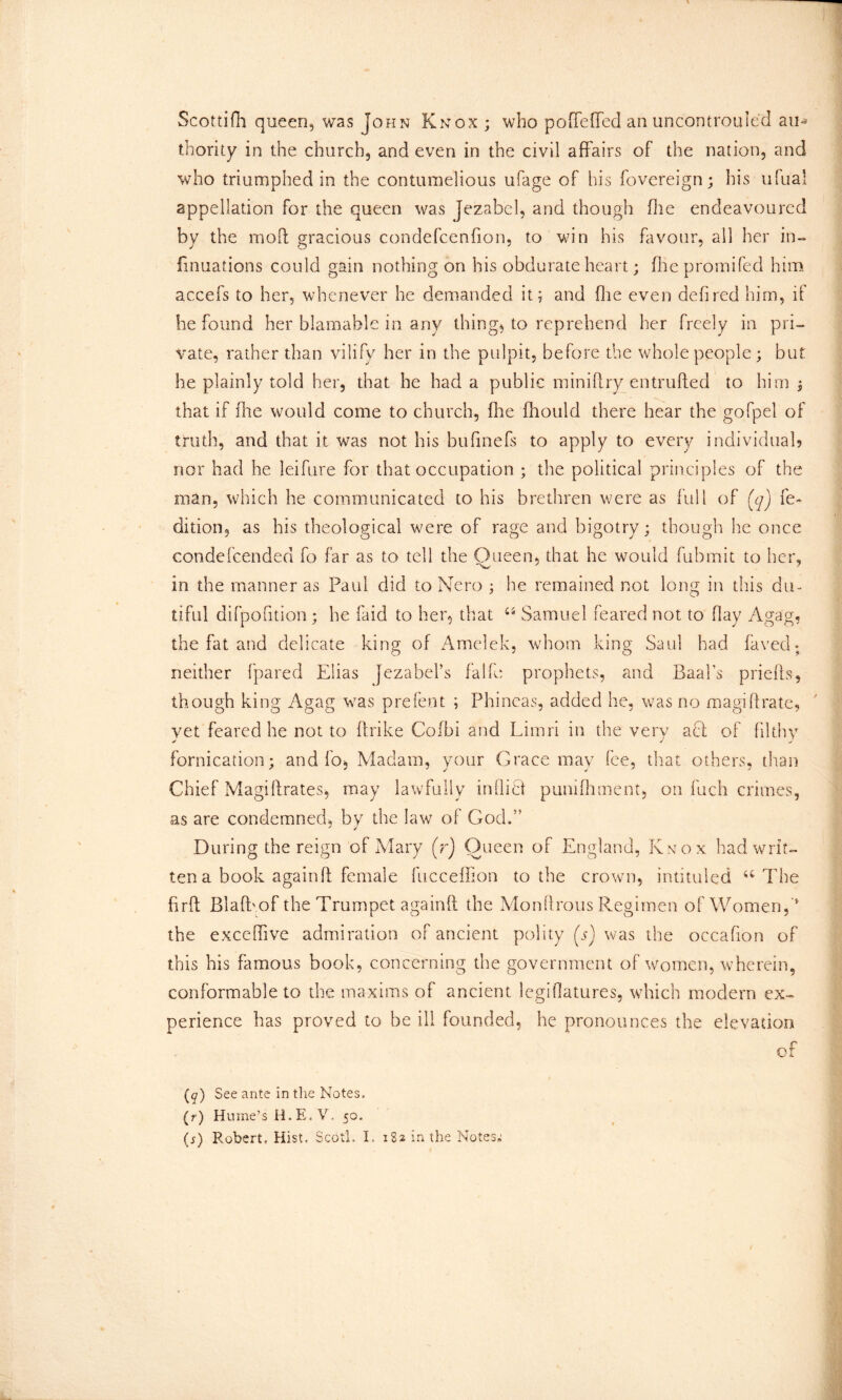 Scottifh queen, was John Knox ; who poffeffed an uncontrouled au~- thority in die church, and even in the civil affairs of the nation, and who triumphed in the contumelious ufage of his fovereign; his ufual appellation for the queen was Jezabel, and though die endeavoured by the moil gracious condefcenfion, to win his favour, all her in- linuations could gain nothing on his obdurate heart; file promifed him acxefs to her, whenever he demanded it; and (lie even defired him, if he found her blamable in any things to reprehend her freely in pri- vate, rather than vilify her in the pulpit, before the whole people; but. he plainly told her, that he had a public miniftry entrufted to him ; that if fire would come to church, file fhould there hear the gofpel of truth, and that it was not his bufinefs to apply to every individual? nor had he leifure for that occupation ; the political principles of the man, which he communicated to his brethren were as full of (q) fe- dition, as his theological were of rage and bigotry; though he once condefcended fo far as to tell the Queen, that he would fubmit to her, in the manner as Paul did to Nero ; he remained not long in this du- tiful difpofition; he faid to her, that “ Samuel feared not to flay Agag, the fat and delicate king of Amelek, whom king Saul had faced; neither (pared Elias Jezabel's falfe prophets, and Baal’s priefis, though king Agag was prefent ; Phineas, added he, was no magiftrate, vet feared he not to ffrike Cofbi and Limn in the very act of filthy fornication; and fo, Madam, your Grace may fee, that others, than Chief Magi Urates, may lawfully inflict punifhment, on fuch crimes, as are condemned, by the law of God.” During the reign of Mary (r) Queen of England, Knox had writ- ten a book again ft female fucceffion to the crown, intituled u The firft Blafbof the Trumpet againft the Monftrous Regimen of Women, ' the exceffive admiration of ancient polity (s) was the occafion of this his famous book, concerning the government of women, wherein, conformable to the maxims of ancient legifiatures, which modern ex- perience has proved to be ill founded, he pronounces the elevation of (q) See ante in the Notes. (r) Hume’s H.E.V. 50. (j) Robert, Hist, Scot!, I, 182 in the Notes;