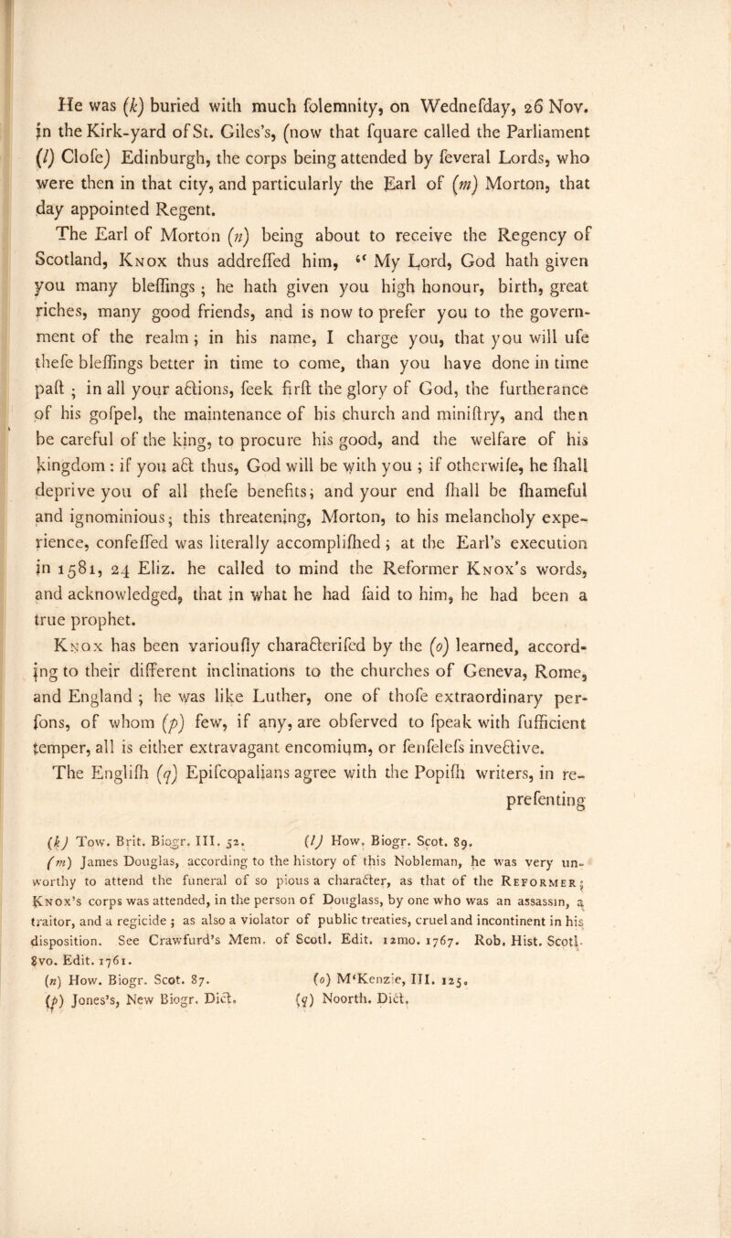 He was (k) buried widi much folemnity, on Wednesday, 26 Nov. jn the Kirk-yard of St. Giles’s, (now that fquare called the Parliament (/) Clofe) Edinburgh, the corps being attended by feverai Lords, who were then in that city, and particularly the Earl of (m) Morton, that day appointed Regent. The Earl of Morton (n) being about to receive the Regency of Scotland, Knox thus addreffed him, My Lord, God hath given you many bleffings ; he hath given you high honour, birth, great riches, many good friends, and is now to prefer you to the govern- ment of the realm ; in his name, I charge you, that you will ufe thefe bleffings better in time to come, than you have done in time paft ; in all your a6tions, feek fir ft the glory of God, the furtherance of his gofpel, the maintenance of his church and mini ft ry, and then be careful of the king, to procure his good, and the welfare of his kingdom : if you aQ: thus, God will be with you ; if otherwife, he ftialf deprive you of ail thefe benefits; and your end fliall be fhameful and ignominious; this threatening, Morton, to his melancholy expe- rience, confeffed was literally accomplifhed; at the Earl’s execution in 1581, 24 Eliz. he called to mind the Reformer Knox’s words, and acknowledged, that in what he had faid to him, he had been a true prophet. Knox has been varioufiy charaQerifed by the (0) learned, accord* jng to their different inclinations to the churches of Geneva, Rome, and England ; he was like Luther, one of thofe extraordinary per* fons, of whom (p) few, if any, are obferved to fpeak with fufficient temper, all is either extravagant encomium, or fenfelefs inventive. The Engliih (q) Epifcopalians agree with the Popifh writers, in re- prefen ting (kj Tow. Brit. Biogr. III. 52. (lJ How. Biogr. Scot. 89. (m) ] ames Douglas, according to the history of this Nobleman, he was very un- worthy to attend the funeral of so pious a charafter, as that of the Reformer” Rnox’s corps was attended, in the person of Douglass, by one who was an assassin, a traitor, and a regicide ; as also a violator of public treaties, cruel and incontinent in his disposition. See Crawfurd’s Mem. of Scotl. Edit. nmo. 1767. Rob. Hist. Scoti- 8vo. Edit. 1761. (n) How. Biogr. Scot. 87. (0) M‘Kenzie, III. 1250 (p) Jones’s, New Biogr. Diet. (y) Noorth. Did.