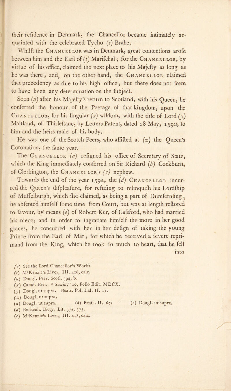 their refidence in Denmark, the Chancellor became intimately ac- quainted with the celebrated Tycho (s) Brahe. Whilft the Chancellor was in Denmark, great contentions arofe between him and the Earl of (t) Marifchal; for the Chancellor, by virtue of his office, claimed the next place to his Majefty as long as be was there ; and^ on the other hand, the Chancellor claimed that precedency as due to his high office; but there does not feem to have been any determination on the fubjedt. Soon (u) after his Majefty’s return to Scotland, with his Queen, he conferred the honour of the Peerage of that kingdom, upon the Chancellor, for his fingular (x) wildom, with the title of Lord (y) Maitland, of Thirleftane, by Letters Patent, dated 18 May, 1590, to him and the heirs male of his body. He was one of the Scotch Peers, who affifted at (z) the Queen’s Coronation, the fame year. The Chancellor (a) refigned his office of Secretary of State, which the King immediately conferred on Sir Richard {b) Cockburn, of Clerkington, the Chancellor’s (c) nephew. Towards the end of the year 1592, the (d) Chancellor incur- red the Queen’s difpleafure, for refuftng to relinquiffi his Lordfhip of Mufielburgh, which ffie claimed, as being a part of Dumfernling. he abfented himfelf fome time from Court, but was at length reftored to favour, bv means (<?) of Robert Ker, of Cafsford, who had married his niece; and in order to ingratiate himfelf the more in her good graces, he concurred with her in her defign of taking the young Prince from the Earl of Mar; for which he received a fevere reprL mand from the King, which he took fo much to heart, that he fell into fs) See the Lord Chancellor’s Works*, (/) M£Kenzie’s Lives, III. 416, calc. (u) Dougl. Peer. Scotl. 394, b. (al) Camd. Brit. “ Scotia10, Folio Edit. MDCX. (y) Dougl. ut supra. Beats. Pol. Ind. II. 11. (z) Dougl. ut supra. (a) Dougl. ut supra. (b) Beats. II. (c) Dough ut supra. (d) Berkenh. Biogr. Lit. 372, 373.