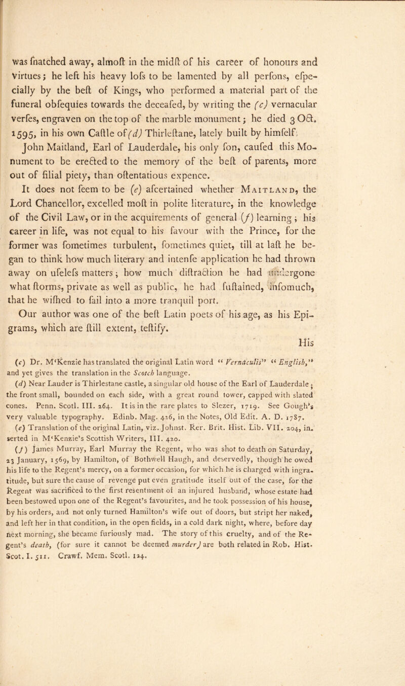 was {hatched away, almoft in the mid ft of his career of honours and Virtues; he left his heavy lofs to be lamented by all perfons, efpe- cially by the beft of Kings, who performed a material part of the funeral obfequies towards the deceafed, by writing the (c) vernacular verfes, engraven on the top of the marble monument; he died 3 O6L 1595, m his own Caftle of (d) Thirleftane, lately built by himfelL John Maitland, Earl of Lauderdale, his only fon, caufed this Mo- nument to be erefted to the memory of the beft of parents, more out of filial piety, than oftentatious expence. It does not feem to be (e) afcertained whether Maitland, the Lord Chancellor, excelled mo ft in polite literature, in the knowledge of the Civil Law, or in the acquirements of general (/) learning ; his career in life, was not equal to his favour with the Prince, for the former was fometimes turbulent, fometimes quiet, till at laft he be- gan to think how much literary and intenfe application he had thrown away on ufelefs matters; how much diftraction he had undergone what ftorms, private as well as public, he had fuftained, infomuch, that he wifhed to fail into a more tranquil port. Our author was one of the beft Latin poets of his age, as his Epi- grams, which are ftill extent, teftify. His (c) Dr. McKenzie has translated the original Latin word u Vernaculis i< English,’* and yet gives the translation in the Scotch language. (d) Near Lauder is Thirlestane castle, a singular old house of the Earl of Lauderdale . the front small, bounded on each side, with a great round tower, capped with slated cones. Penn. Scotl. III. 264. It is in the rare plates to Slezer, 1719. See Gough's very valuable typography. Edinb. Mag. 426, in the Notes, Old Edit. A. D. 1787- (e) Translation of the original Latin, viz. Johnst. Rer. Brit. Hist. Lib. VII. 204, in* serted in M‘Kenzie’s Scottish Writers, III. 420. (/) James Murray, Earl Murray the Regent, who was shot to death on Saturday, 23 January, 1569, by Hamilton, of Bothwell Haugh, and deservedly, though he owed his life to the Regent’s merCy, on a former occasion, for which he is charged with ingra- titude, but sure the cause of revenge put even gratitude itself out of the case, for the Regent was sacrificed to the first resentment of an injured husband, whose estate had been bestowed upon one of the Regent’s favourites, and he took possession of his house, by his orders, and not only turned Hamilton’s wife out of doors, but stript her naked, and left her in that condition, in the open fields, in a cold dark night, where, before day next morning, she became furiously mad. The story of this cruelty, and of the Re* gent’s death, (for sure it cannot be deemed murderJ are both related in Rob. Hist.