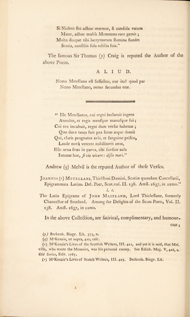 Si Nioben flet adhuc marmor, ft Candida vatum Mater, adhuc multo Memnona rore gemit ; Multa diuque tibi lacrymarura flumina fundet Scotia, confiliis Tola relifla fuis.” The famous Sir Thomas (p) Craig is reputed the Author of the above Poem, A L I U D. Nemo Metellano eft fuffe&us, cur ita! quod par Nemo Metellano, nemo fecundus erat. u Ille Metellanus, cui regni inclaruit ingens Annulus, et regis menfque manufque fui; Cui rex incubuit, regni dum verfat habenas ; Quo duce tanta fuit pax foras atque domii Qui, claris prognatus avis, et fanguine prifeo* Laude nova veteres nobilitavit avos, Hac urna fitus in parva, tibi furdioraula Intonat hoc, Ji vis vivere: difee mon” Andrew (q) Melvil is the reputed Author of thefe Verfes. Joann is (r) Metellani, Thirlftoni Domini, Scotias quondam Cancellarii, Epigrammata Latina. Del. Poet, Scot.vol. II. 138. Amft. 1637, in i2mo.,a i. e. The Latin Epigrams of John Maitland, Lord Thirleftane, formerly Chancellor of Scotland. Among the Delights of the Scots Poets, Vol. II. 138. Amft. 1637, in i2mo. In the above Cohesion* are fatirical, complimentary ? and humour-* ous; (pj Berkenh. Biogr. Lit. 373, n, {q) M‘Kenzie, ut supra, 420, calc. (r) M‘Kenzie’s Lives of the Scottish Writers, III. 421, and yet it is said, that MeL ville, who wrote the Memoirs, was his personal enemy. See Edinb. Mag. V, 426, a* Old Series, Edit. 1787. (r) M‘Kensie’s Lives of Scotch Writers, III. 423, Berkenh. Biogr. Lit.